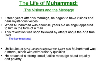 The Life of Muhammad:
The Visions and the Message
• Fifteen years after his marriage, he began to have visions and
hear mysterious voices
• When Muhammad was about 40 years old an angel appeared
to him in the form of a man
• This revelation was soon followed by others about the one true
God
– The key message:
• Unlike Jesus (who Christians believe was God's son) Muhammad was
a mortal, albeit with extraordinary qualities
• He preached a strong social justice message about equality
and poverty
 