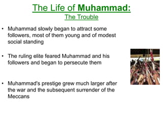 The Life of Muhammad:
The Trouble
• Muhammad slowly began to attract some
followers, most of them young and of modest
social standing
• The ruling elite feared Muhammad and his
followers and began to persecute them
• Muhammad's prestige grew much larger after
the war and the subsequent surrender of the
Meccans
 