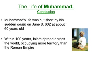 The Life of Muhammad:
Conclusion
• Muhammad's life was cut short by his
sudden death on June 8, 632 at about
60 years old
• Within 100 years, Islam spread across
the world, occupying more territory than
the Roman Empire
 