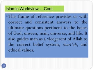 12
This frame of reference provides us with
correct and consistent answers to the
ultimate questions pertinent to the issues
of God, unseen, man, universe, and life. It
also guides man as a vicegerent of Allah to
the correct belief system, shari‘ah, and
ethical values.
Islamic Worldview….Cont.
 