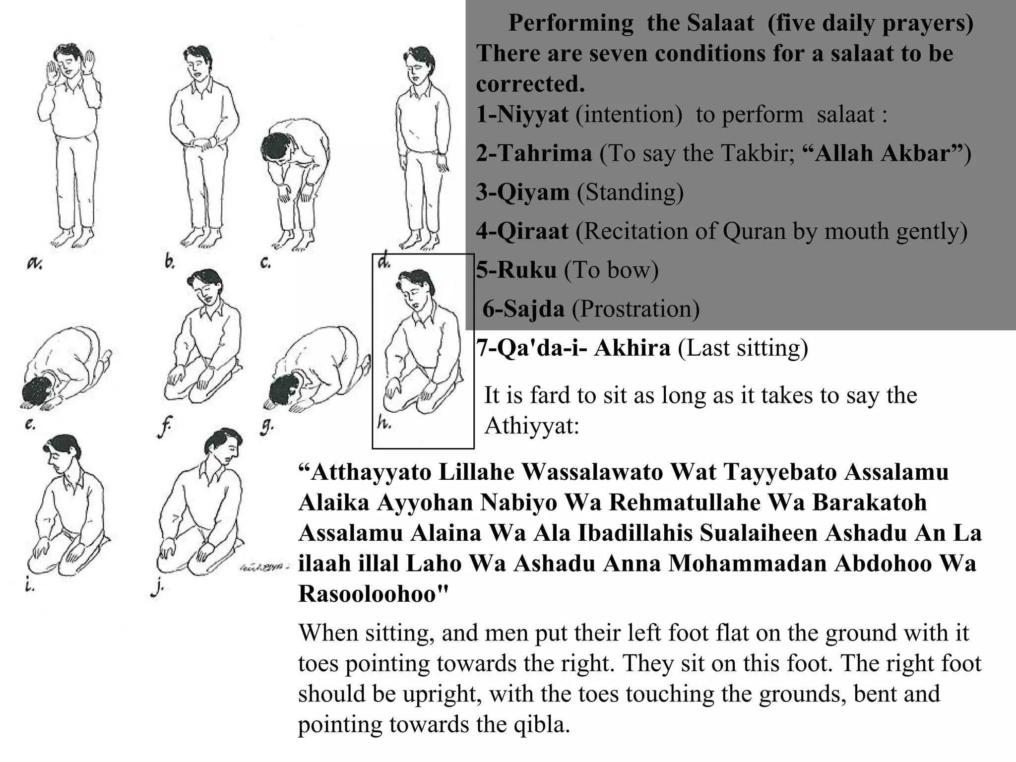 Performing  the Salaat  (five daily prayers) There are seven conditions for a salaat to be corrected.  1-Niyyat  (intention)  to perform  salaat :  2-Tahrima  (To say the Takbir;  “Allah Akbar” ) 3-Qiyam  (Standing) 4-Qiraat  (Recitation of Quran by mouth gently)  5-Ruku  (To bow) 6-Sajda  (Prostration)  7-Qa'da-i- Akhira  (Last sitting) It is fard to sit as long as it takes to say the Athiyyat: “ Atthayyato Lillahe Wassalawato Wat Tayyebato Assalamu Alaika Ayyohan Nabiyo Wa Rehmatullahe Wa Barakatoh Assalamu Alaina Wa Ala Ibadillahis Sualaiheen Ashadu An La ilaah illal Laho Wa Ashadu Anna Mohammadan Abdohoo Wa Rasooloohoo"   When sitting, and men put their left foot flat on the ground with it toes pointing towards the right. They sit on this foot. The right foot should be upright, with the toes touching the grounds, bent and pointing towards the qibla. 