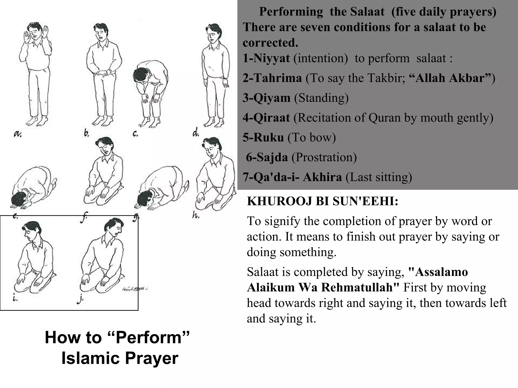Performing  the Salaat  (five daily prayers) There are seven conditions for a salaat to be corrected.  1-Niyyat  (intention)  to perform  salaat :  2-Tahrima  (To say the Takbir;  “Allah Akbar” ) 3-Qiyam  (Standing) 4-Qiraat  (Recitation of Quran by mouth gently)  5-Ruku  (To bow) 6-Sajda  (Prostration)  7-Qa'da-i- Akhira  (Last sitting) KHUROOJ BI SUN'EEHI: To signify the completion of prayer by word or action. It means to finish out prayer by saying or doing something.  Salaat is completed by saying,  "Assalamo Alaikum Wa Rehmatullah"  First by moving head towards right and saying it, then towards left and saying it. How to “Perform”  Islamic Prayer 