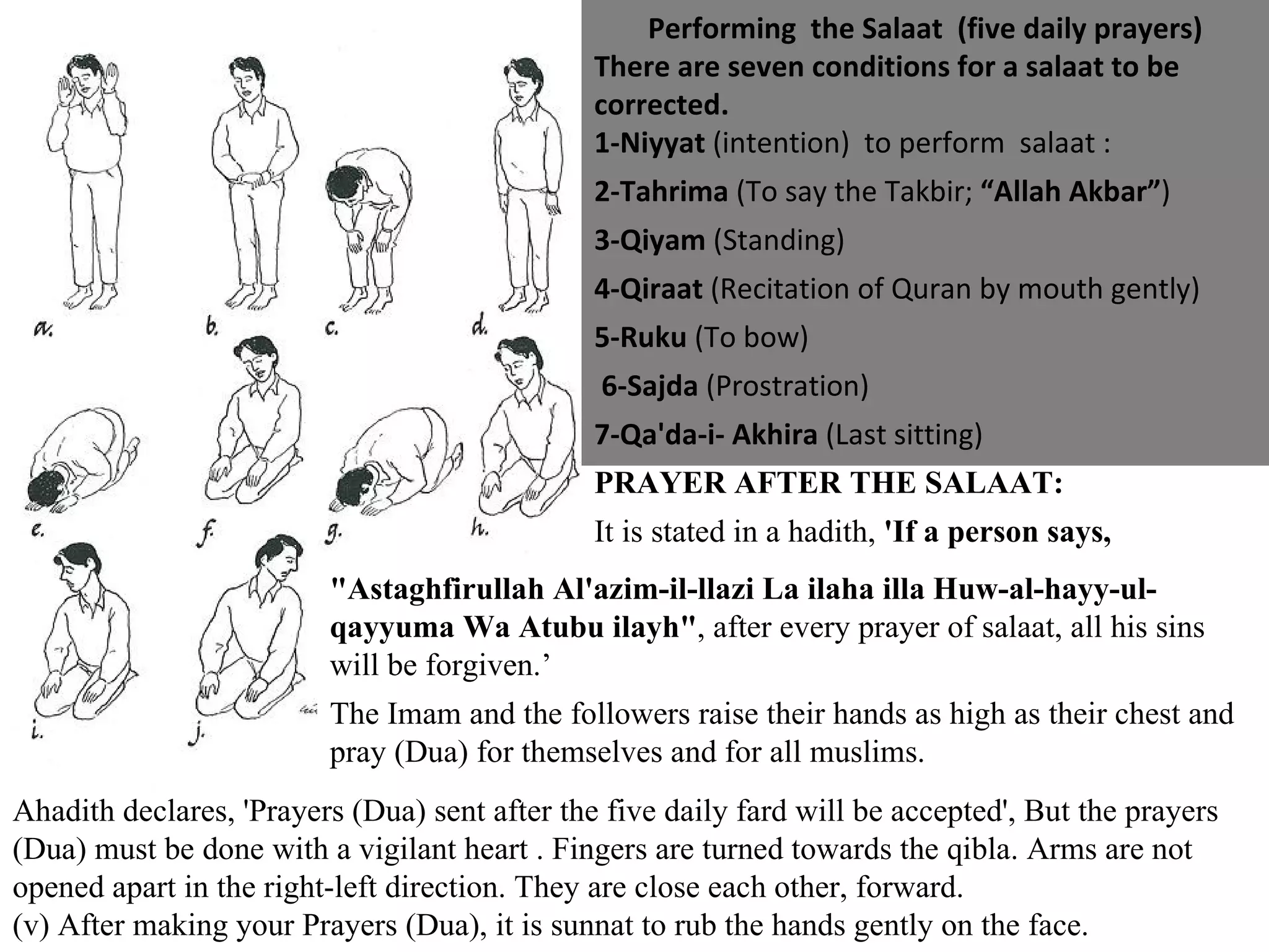Performing  the Salaat  (five daily prayers) There are seven conditions for a salaat to be corrected.  1-Niyyat  (intention)  to perform  salaat :  2-Tahrima  (To say the Takbir;  “Allah Akbar” ) 3-Qiyam  (Standing) 4-Qiraat  (Recitation of Quran by mouth gently)  5-Ruku  (To bow) 6-Sajda  (Prostration)  7-Qa'da-i- Akhira  (Last sitting) PRAYER AFTER THE SALAAT: It is stated in a hadith,  'If a person says, "Astaghfirullah Al'azim-il-llazi La ilaha illa Huw-al-hayy-ul-qayyuma Wa Atubu ilayh" , after every prayer of salaat, all his sins will be forgiven.’ The Imam and the followers raise their hands as high as their chest and pray (Dua) for themselves and for all muslims.  Ahadith declares, 'Prayers (Dua) sent after the five daily fard will be accepted', But the prayers (Dua) must be done with a vigilant heart . Fingers are turned towards the qibla. Arms are not opened apart in the right-left direction. They are close each other, forward.  (v) After making your Prayers (Dua), it is sunnat to rub the hands gently on the face. 