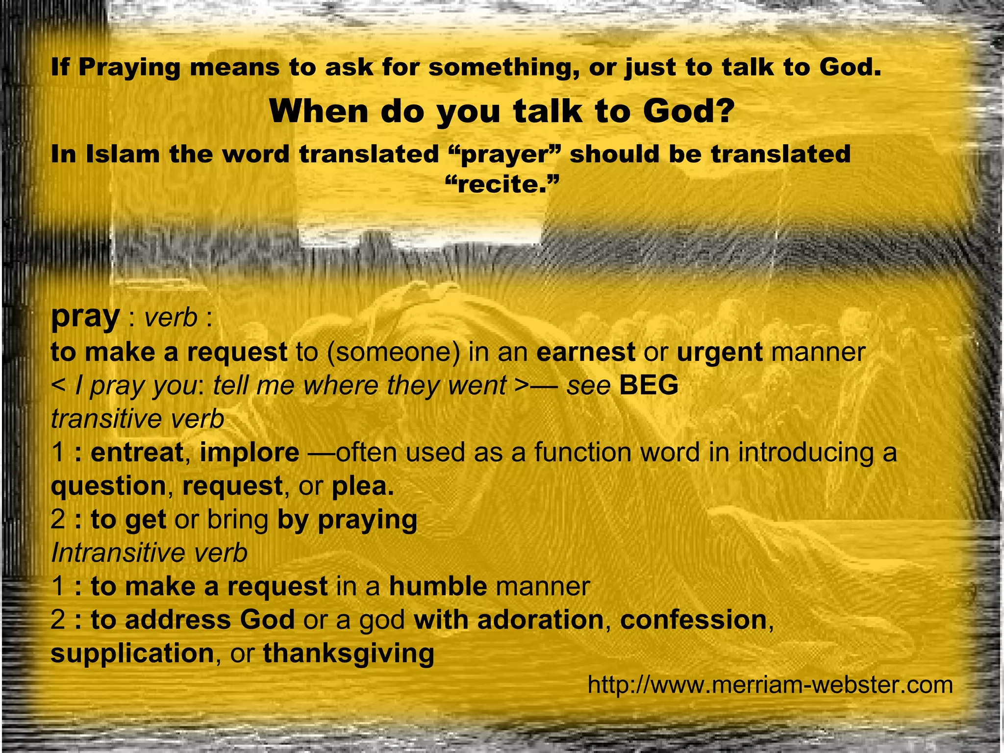 If Praying means to ask for something, or just to talk to God. When do you talk to God? In Islam the word translated “prayer” should be translated  “ recite.” pray   :  verb  :  to make a request  to (someone) in an  earnest  or  urgent  manner  <  I pray you :  tell me where they went  >—  see   BEG transitive verb   1  :   entreat ,  implore  —often used as a function word in introducing a  question ,  request , or  plea. 2  :   to get  or bring  by praying  Intransitive verb   1  :   to make a request  in a  humble  manner   2  :   to address God  or a god  with adoration ,  confession ,  supplication , or  thanksgiving http://www.merriam-webster.com 