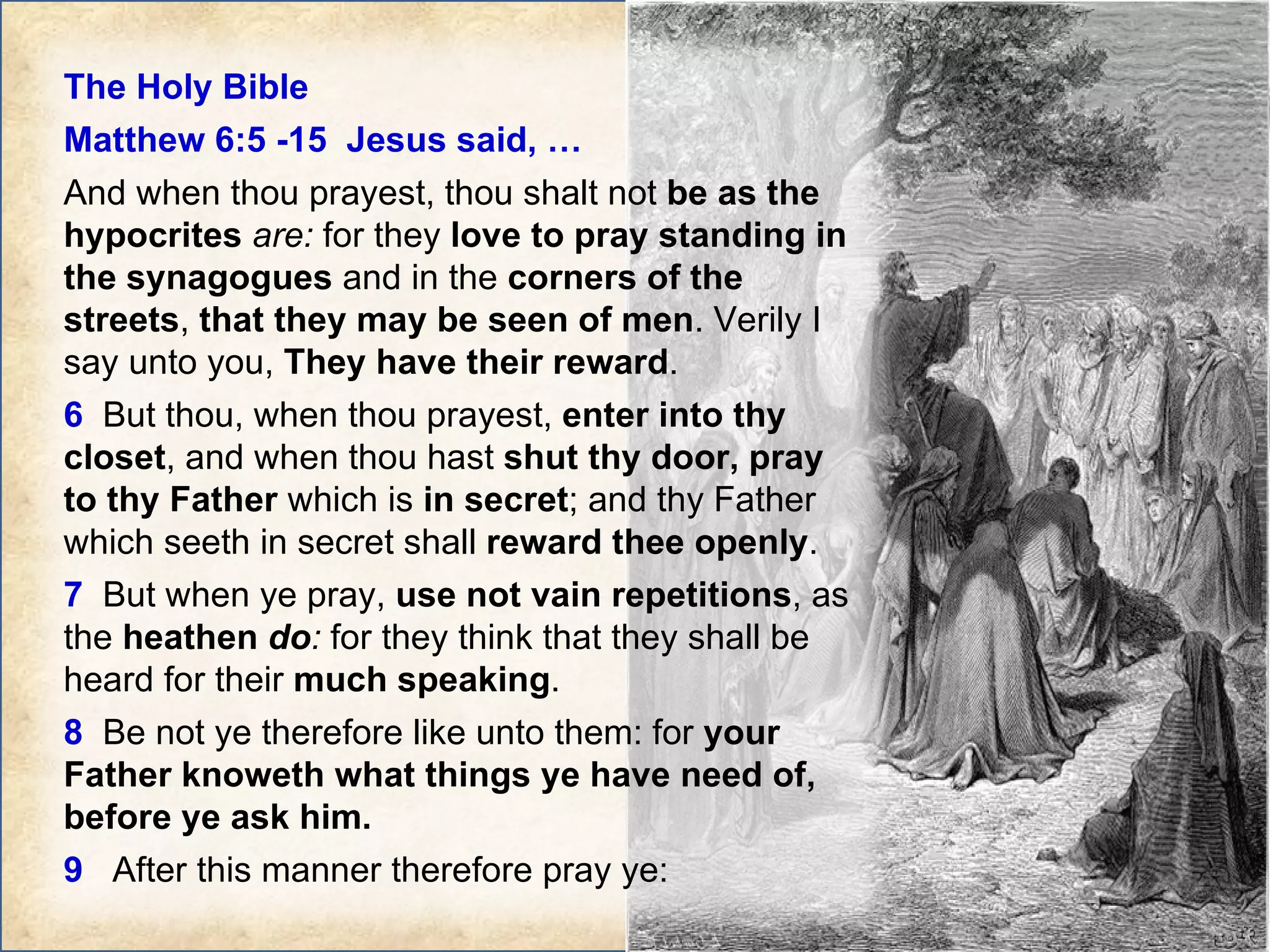 The Holy Bible  Matthew 6:5 -15  Jesus said, … And when thou prayest, thou shalt not  be as the hypocrites   are:  for they  love to pray standing in the synagogues  and in the  corners of the streets ,  that they may be seen of men . Verily I say unto you,  They have their reward .  6   But thou, when thou prayest,  enter into thy closet , and when thou hast  shut thy door, pray to thy Father  which is  in secret ; and thy Father which seeth in secret shall  reward thee openly .  7   But when ye pray,  use not vain repetitions , as the  heathen  do :  for they think that they shall be heard for their  much speaking .  8   Be not ye therefore like unto them: for  your Father knoweth what things ye have need of, before ye ask him.  9   After this manner therefore pray ye:  