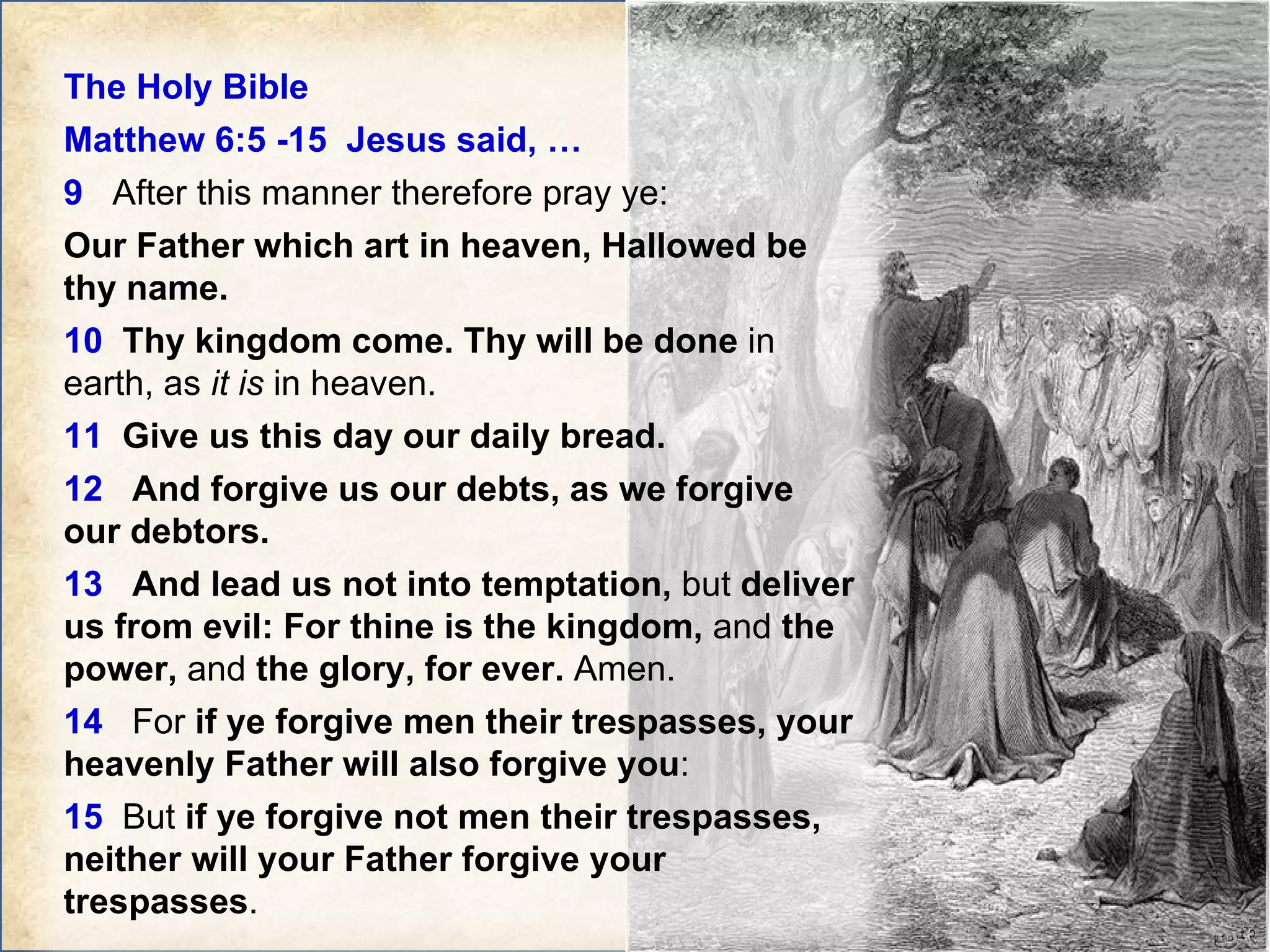 The Holy Bible  Matthew 6:5 -15  Jesus said, … 9   After this manner therefore pray ye:  Our Father which art in heaven, Hallowed be thy name.   10   Thy kingdom come. Thy will be done  in earth, as  it is  in heaven.  11   Give us this day our daily bread.  12   And forgive us our debts, as we forgive our debtors.  13   And lead us not into temptation,  but  deliver us from evil: For thine is the kingdom,  and  the power,  and  the glory, for ever.  Amen.  14   For  if ye forgive men their trespasses, your heavenly Father will also forgive you :  15   But  if ye forgive not men their trespasses, neither will your Father forgive your trespasses .  