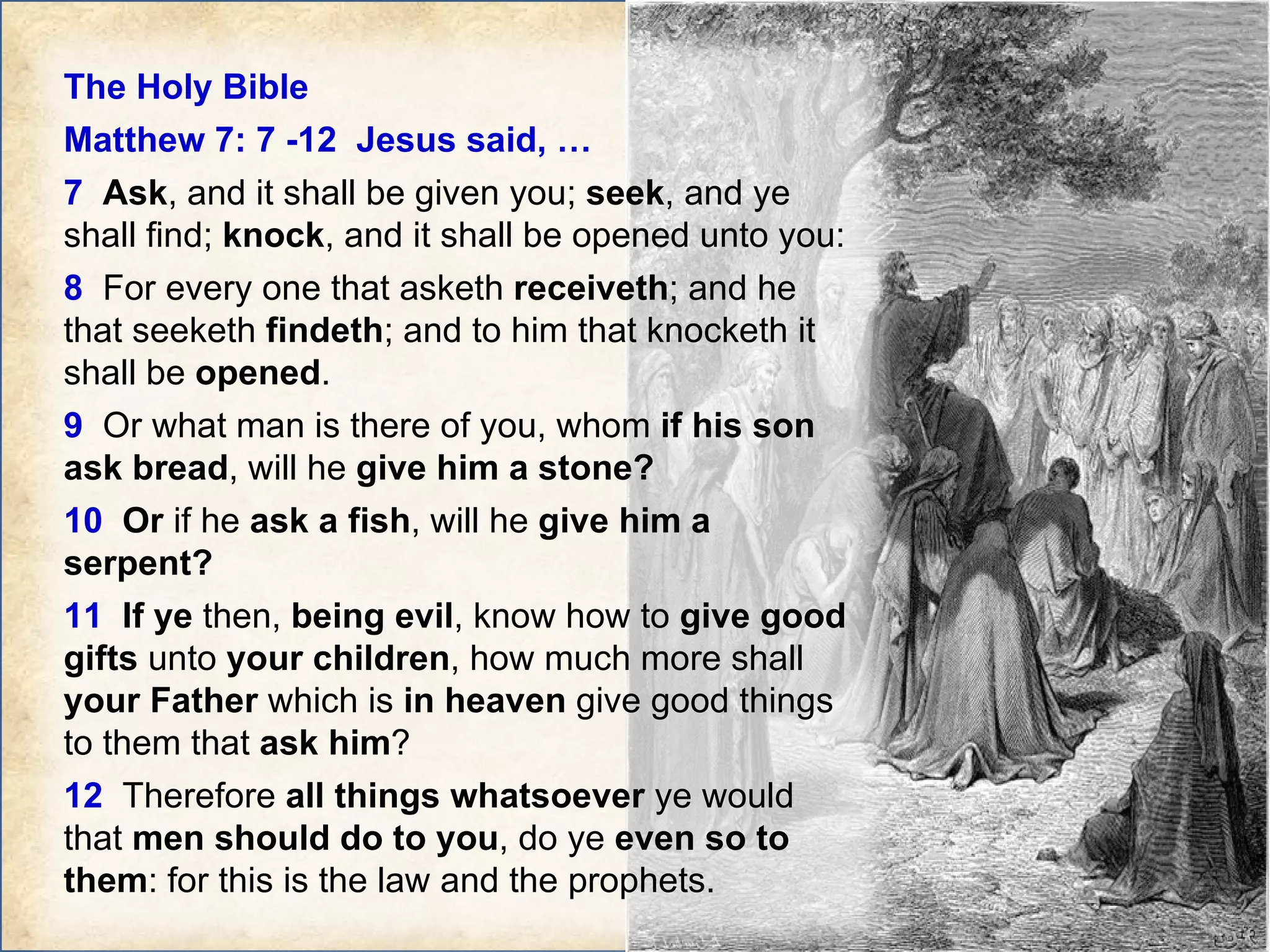 The Holy Bible  Matthew 7: 7 -12  Jesus said, … 7   Ask , and it shall be given you;  seek , and ye shall find;  knock , and it shall be opened unto you:  8   For every one that asketh  receiveth ; and he that seeketh  findeth ; and to him that knocketh it shall be  opened .  9   Or what man is there of you, whom  if his son ask bread , will he  give him a stone?  10   Or  if he  ask a fish , will he  give him a serpent?  11   If ye  then,  being evil , know how to  give good gifts  unto  your children , how much more shall  your Father  which is  in heaven  give good things to them that  ask him ?  12   Therefore  all things whatsoever  ye would that  men should do to you , do ye  even so to them : for this is the law and the prophets. 