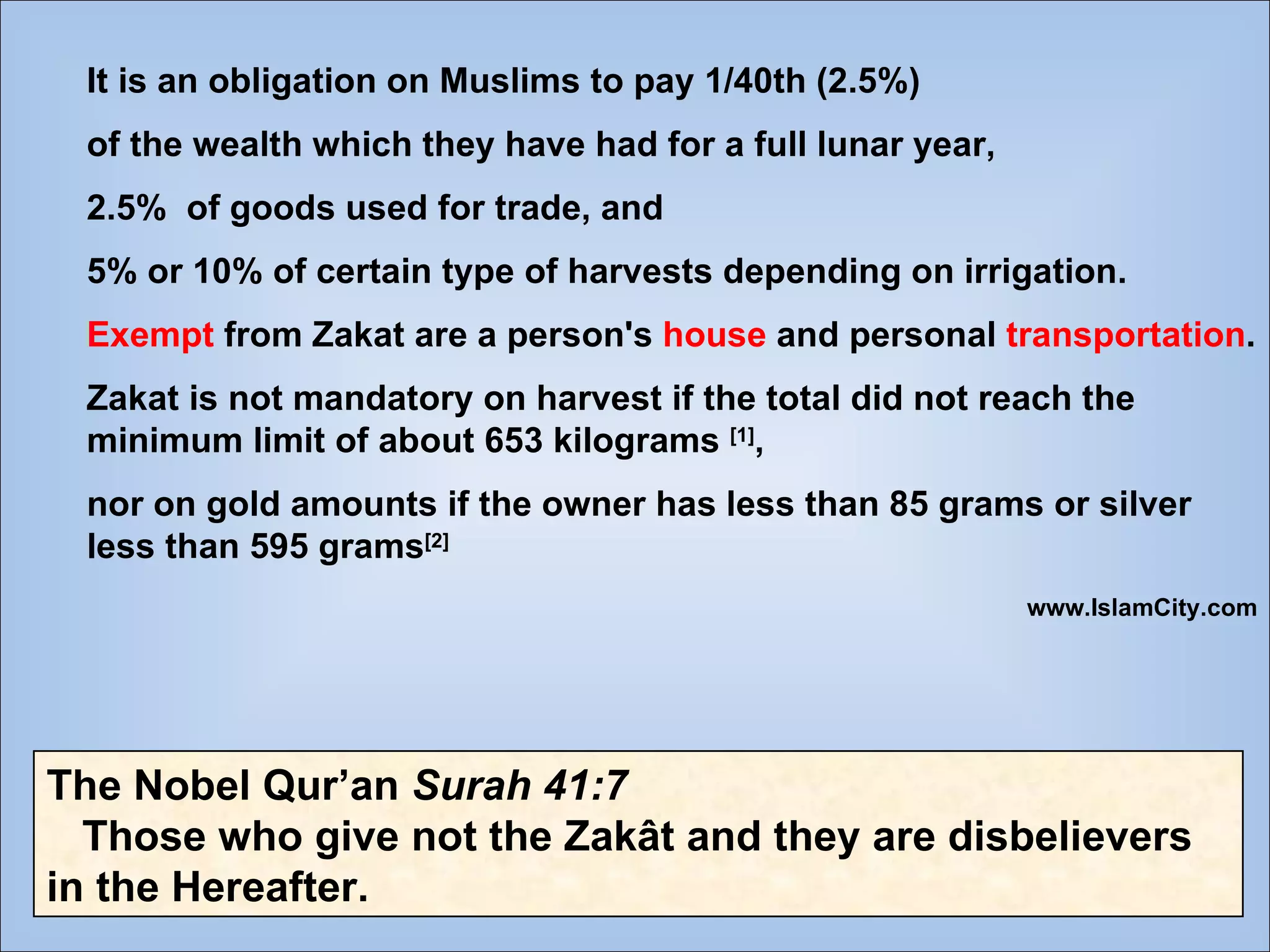 It is an obligation on Muslims to pay 1/40th (2.5%)  of the wealth which they have had for a full lunar year,  2.5%  of goods used for trade, and  5% or 10% of certain type of harvests depending on irrigation.  Exempt  from Zakat are a person's  house  and personal  transportation . Zakat is not mandatory on harvest if the total did not reach the minimum limit of about 653 kilograms  [1] ,  nor on gold amounts if the owner has less than 85 grams or silver less than 595 grams [2] www.IslamCity.com The Nobel Qur’an  Surah 41:7 Those who give not the Zakât and they are disbelievers in the Hereafter. 