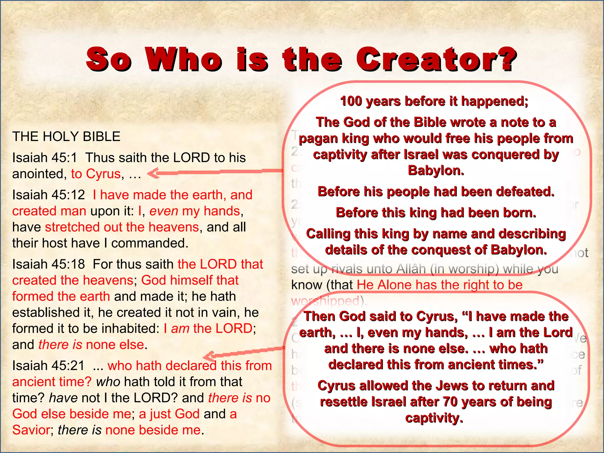 THE HOLY BIBLE  Isaiah 45:1  Thus saith the LORD to his anointed,  to Cyrus , … Isaiah 45:12  I have made the earth, and created man  upon it:  I ,  even  my hands , have  stretched out the heavens , and all their host have I commanded.  Isaiah 45:18  For thus saith  the LORD that created the heavens ;  God himself that formed the earth  and made it; he hath established it, he created it not in vain, he formed it to be inhabited:  I  am  the LORD ; and  there   is  none else .  Isaiah 45:21  ...  who hath declared this from ancient time?  who  hath told it from that time?  have  not I the LORD? and  there   is  no God else beside me ;  a just God  and  a Savior ;  there   is   none beside me .  THE NOBEL QUR’AN 2:21  O mankind!  Worship  your Lord ( Allâh ),  Who created you  and those who were before you so that you may become Al-Muttaqûn (the pious).  2:22  Who has made the earth  a resting place for you,  and the sky  as a canopy, and  sent down water  (rain) from the sky and  brought forth therewith fruits  as a provision for you. Then do not set up rivals unto Allâh (in worship) while you know (that  He Alone has the right to be worshipped ).  2:23  And  if you  (Arab pagans, Jews, and Christians)  are in doubt  concerning that which We have sent down  to Our slave (Muhammad Peace be upon him ),  then produce a Sûrah  (chapter) of  the like thereof  and call your witnesses (supporters and helpers) besides Allâh, if you are truthful. So Who is the Creator? 100 years before it happened;  The God of the Bible wrote a note to a pagan king who would free his people from captivity after Israel was conquered by Babylon. Before his people had been defeated. Before this king had been born. Calling this king by name and describing details of the conquest of Babylon. Then God said to Cyrus, “I have made the earth, … I, even my hands, … I am the Lord and there is none else. … who hath declared this from ancient times.” Cyrus allowed the Jews to return and resettle Israel after 70 years of being captivity.  