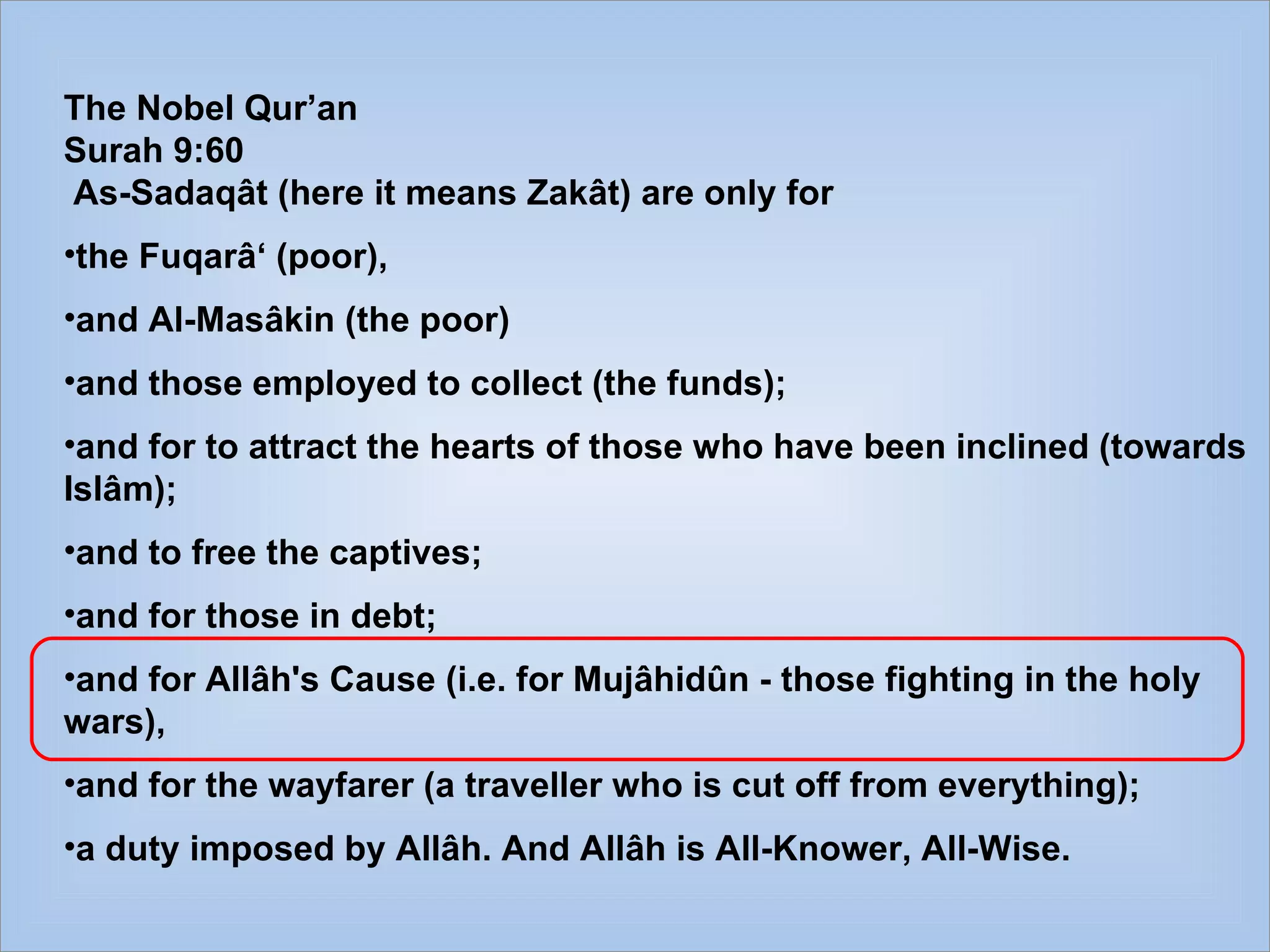 The Nobel Qur’an  Surah 9:60 As-Sadaqât (here it means Zakât) are only for  the Fuqarâ‘ (poor),  and Al-Masâkin (the poor)  and those employed to collect (the funds);  and for to attract the hearts of those who have been inclined (towards Islâm);  and to free the captives;  and for those in debt;  and for Allâh's Cause (i.e. for Mujâhidûn - those fighting in the holy wars),  and for the wayfarer (a traveller who is cut off from everything);  a duty imposed by Allâh. And Allâh is All-Knower, All-Wise. 