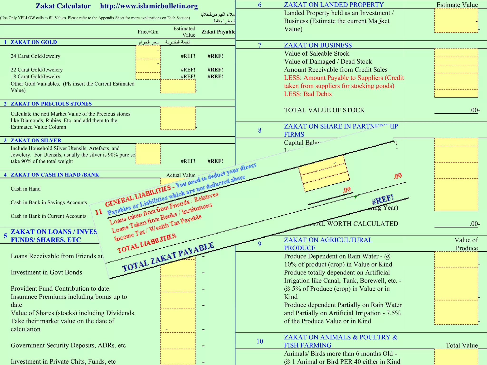 Zakat Calculator  http://www.islamicbulletin.org  (Use Only YELLOW cells to fill Values. Please refer to the Appendix Sheet for more explanations on Each Section) املاء القيم فىالخلايا الصفراء فقط     Price/Gm Estimated Value Zakat Payable 1 ZAKAT ON GOLD سعر الجرام  القيمة التقديرية     24 Carat Gold/Jewelry -  #REF! #REF!   22 Carat Gold/Jewelery -  #REF! #REF!   18 Carat Gold/Jewelry   #REF! #REF!   Other Gold Valuables.  (Pls insert the Current Estimated Value)     -            2 ZAKAT ON PRECIOUS STONES         Calculate the nett Market Value of the Precious stones like Diamonds, Rubies, Etc. and add them to the Estimated Value Column     -            3 ZAKAT ON SILVER         Include Household Silver Utensils, Artefacts, and Jewelery.  For Utensils, usually the silver is 90% pure so take 90% of the total weight   #REF! #REF!           4 ZAKAT ON CASH IN HAND /BANK   Actual Value     Cash in Hand     -    Cash in Bank in Savings Accounts     -    Cash in Bank in Current Accounts     -    Cash held in Fixed Deposits   -  -            5 ZAKAT ON LOANS / INVESTMENTS/ FUNDS/ SHARES, ETC   Actual Value     Loans Receivable from Friends and Relatives   -  -    Investment in Govt Bonds     -    Provident Fund Contribution to date.     -    Insurance Premiums including bonus up to date     -    Value of Shares (stocks) including Dividends. Take their market value on the date of calculation   -  -    Government Security Deposits, ADRs, etc     -    Investment in Private Chits, Funds, etc     -    Other Sources of Wealth     -            6 ZAKAT ON LANDED PROPERTY   Estimate Value     Landed Property held as an Investment / Business (Estimate the current Ma ق ket Value)   -  -            7 ZAKAT ON BUSINESS         Value of Saleable Stock         Value of Damaged / Dead Stock         Amount Receivable from Credit Sales         LESS: Amount Payable to Suppliers (Credit taken from suppliers for stocking goods)         LESS: Bad Debts         TOTAL VALUE OF STOCK   .00 -            8 ZAKAT ON SHARE IN PARTNERSHIP FIRMS         Capital Balance as per Last balance Sheet         Loans Advanced by you to the Firm as of Date         LESS:  Withdrawals made by you during the current Year.         Accumulated Profit from the date of Balance Sheet to this Date (Estimate the Profit Value as it is difficult to get exact figures in the middle of Accounting Year)         NETT TOTAL WORTH CALCULATED   .00 -            9 ZAKAT ON AGRICULTURAL PRODUCE   Value of Produce     Produce Dependent on Rain Water - @ 10% of product (crop) in Value or Kind     -    Produce totally dependent on Artificial Irrigation like Canal, Tank, Borewell, etc. - @ 5% of Produce (crop) in Value or in Kind     -    Produce dependent Partially on Rain Water and Partially on Artificial Irrigation - 7.5% of the Produce Value or in Kind     -            10 ZAKAT ON ANIMALS & POULTRY & FISH FARMING   Total Value     Animals/ Birds more than 6 months Old -  @ 1 Animal or Bird PER 40 either in Kind or Value of the same.     -            11 GENERAL LIABILITIES -  You need to deduct your direct Payables or Liabilities which are not deducted above         Loans taken from from Friends / Relatives   -      Loans Taken from Banks / Institutions         Income Tax / Wealth Tax Payable         TOTAL LIABILITIES   .00 .00             TOTAL ZAKAT PAYABLE     #REF! 