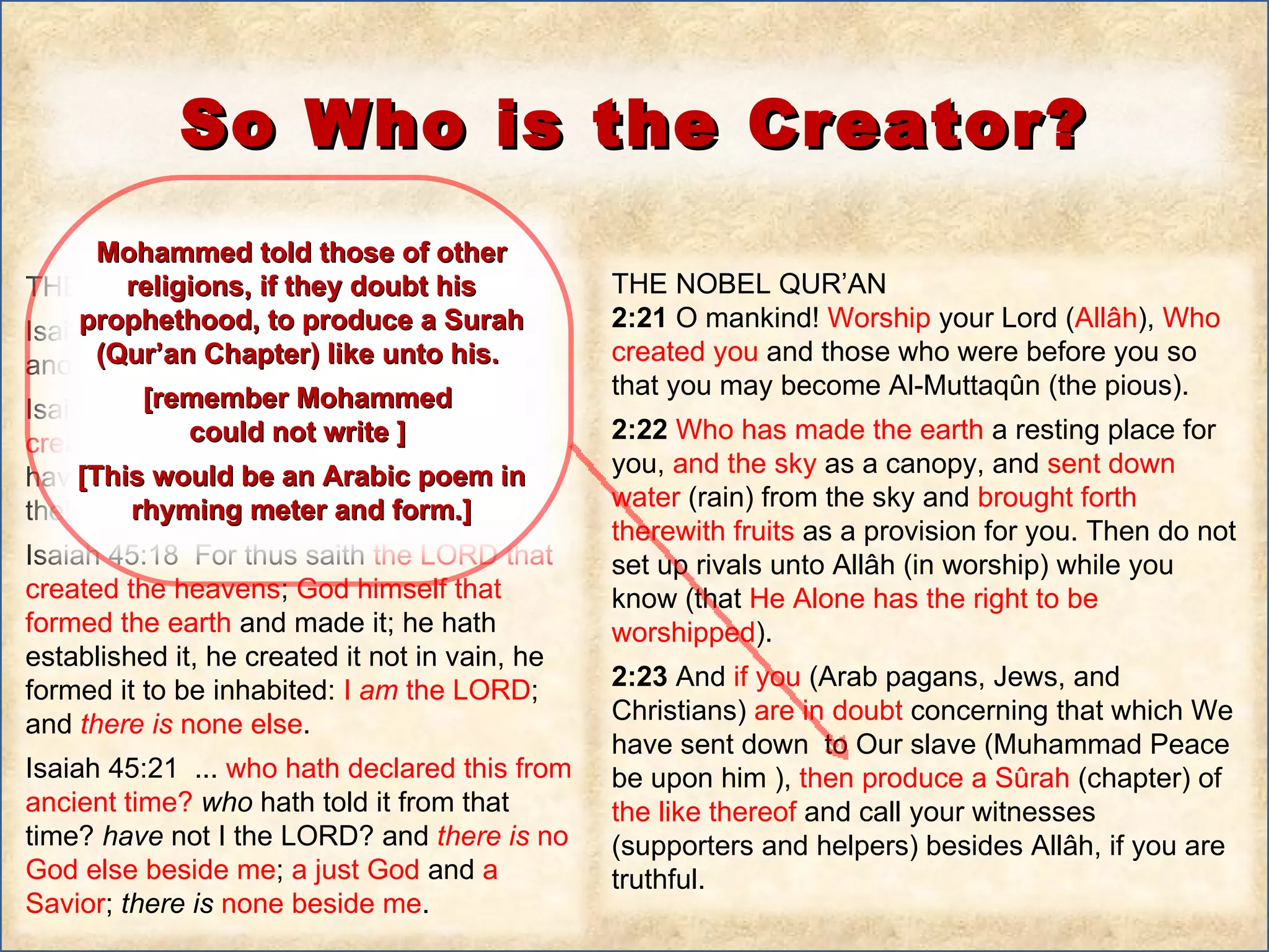 THE HOLY BIBLE  Isaiah 45:1  Thus saith the LORD to his anointed,  to Cyrus , … Isaiah 45:12  I have made the earth, and created man  upon it:  I ,  even  my hands , have  stretched out the heavens , and all their host have I commanded.  Isaiah 45:18  For thus saith  the LORD that created the heavens ;  God himself that formed the earth  and made it; he hath established it, he created it not in vain, he formed it to be inhabited:  I  am  the LORD ; and  there   is  none else .  Isaiah 45:21  ...  who hath declared this from ancient time?  who  hath told it from that time?  have  not I the LORD? and  there   is  no God else beside me ;  a just God  and  a Savior ;  there   is   none beside me .  THE NOBEL QUR’AN 2:21  O mankind!  Worship  your Lord ( Allâh ),  Who created you  and those who were before you so that you may become Al-Muttaqûn (the pious).  2:22  Who has made the earth  a resting place for you,  and the sky  as a canopy, and  sent down water  (rain) from the sky and  brought forth therewith fruits  as a provision for you. Then do not set up rivals unto Allâh (in worship) while you know (that  He Alone has the right to be worshipped ).  2:23  And  if you  (Arab pagans, Jews, and Christians)  are in doubt  concerning that which We have sent down  to Our slave (Muhammad Peace be upon him ),  then produce a Sûrah  (chapter) of  the like thereof  and call your witnesses (supporters and helpers) besides Allâh, if you are truthful. So Who is the Creator? Mohammed told those of other religions, if they doubt his prophethood, to produce a Surah (Qur’an Chapter) like unto his.  [remember Mohammed  could not write ]  [This would be an Arabic poem in rhyming meter and form.] 