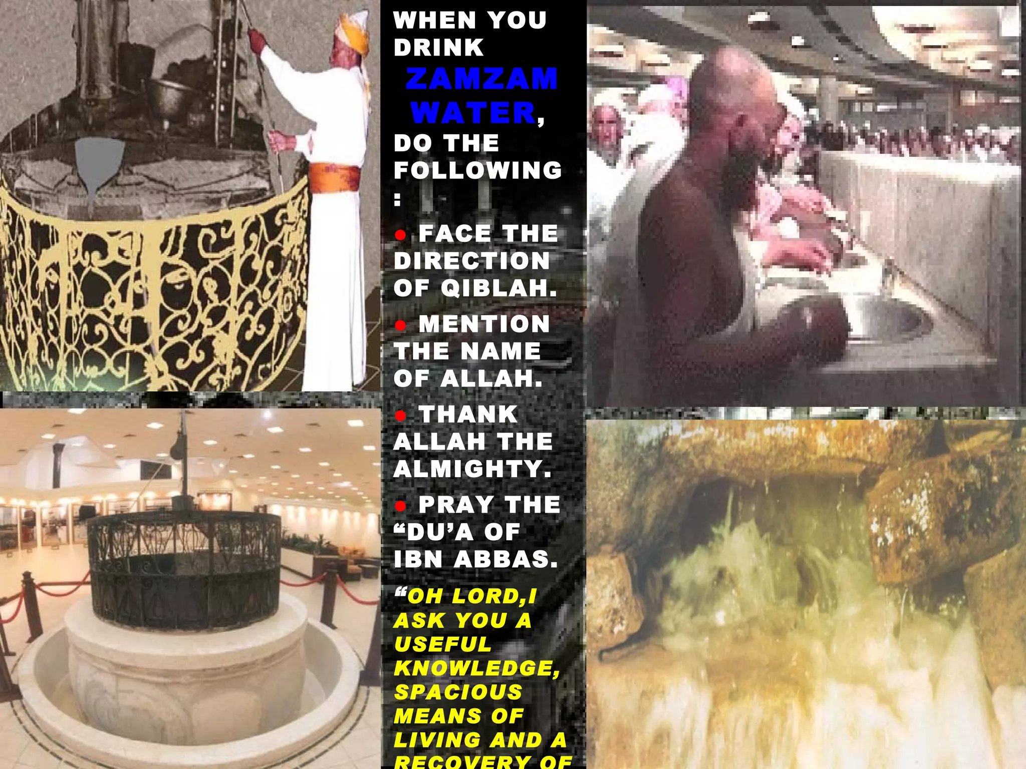 WHEN YOU DRINK  ZAMZAM WATER ,  DO THE FOLLOWING : ●   FACE THE DIRECTION OF QIBLAH. ●  MENTION THE NAME OF ALLAH. ●   THANK ALLAH THE ALMIGHTY. ●  PRAY THE “DU’A OF IBN ABBAS.  “ OH LORD,I ASK YOU A USEFUL KNOWLEDGE, SPACIOUS MEANS OF LIVING AND A RECOVERY OF ANY ILLNESS .” 