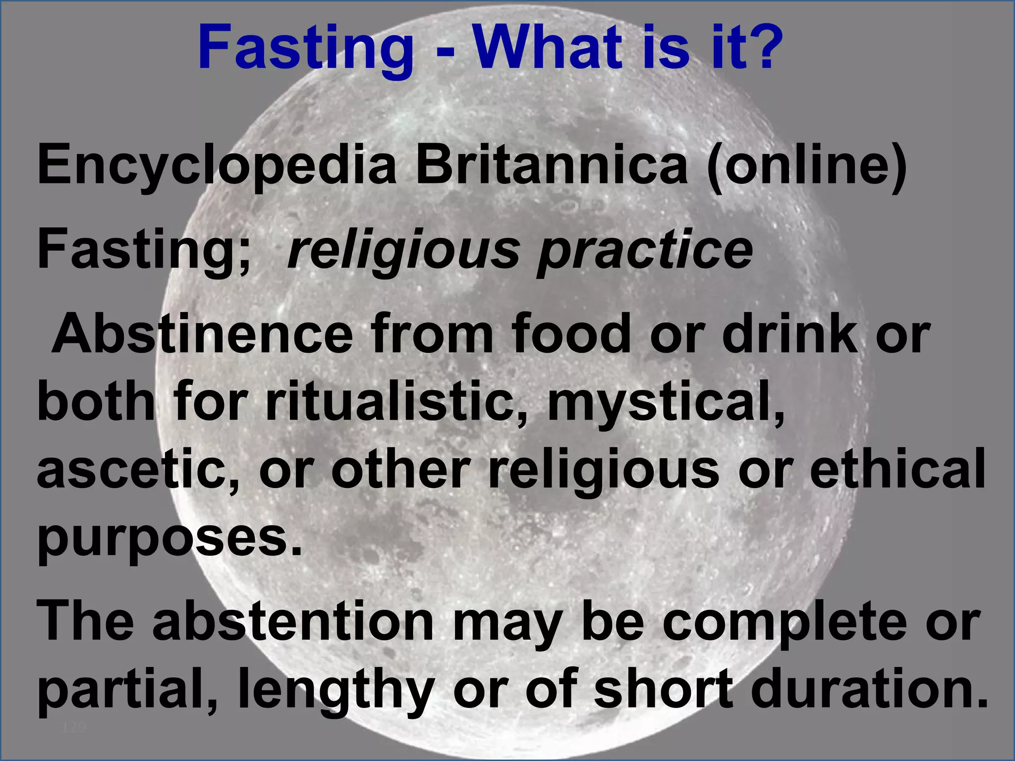 Fasting - What is it?  Encyclopedia Britannica (online) Fasting;   religious practice Abstinence from food or drink or both for ritualistic, mystical, ascetic, or other religious or ethical purposes.  The abstention may be complete or partial, lengthy or of short duration.  