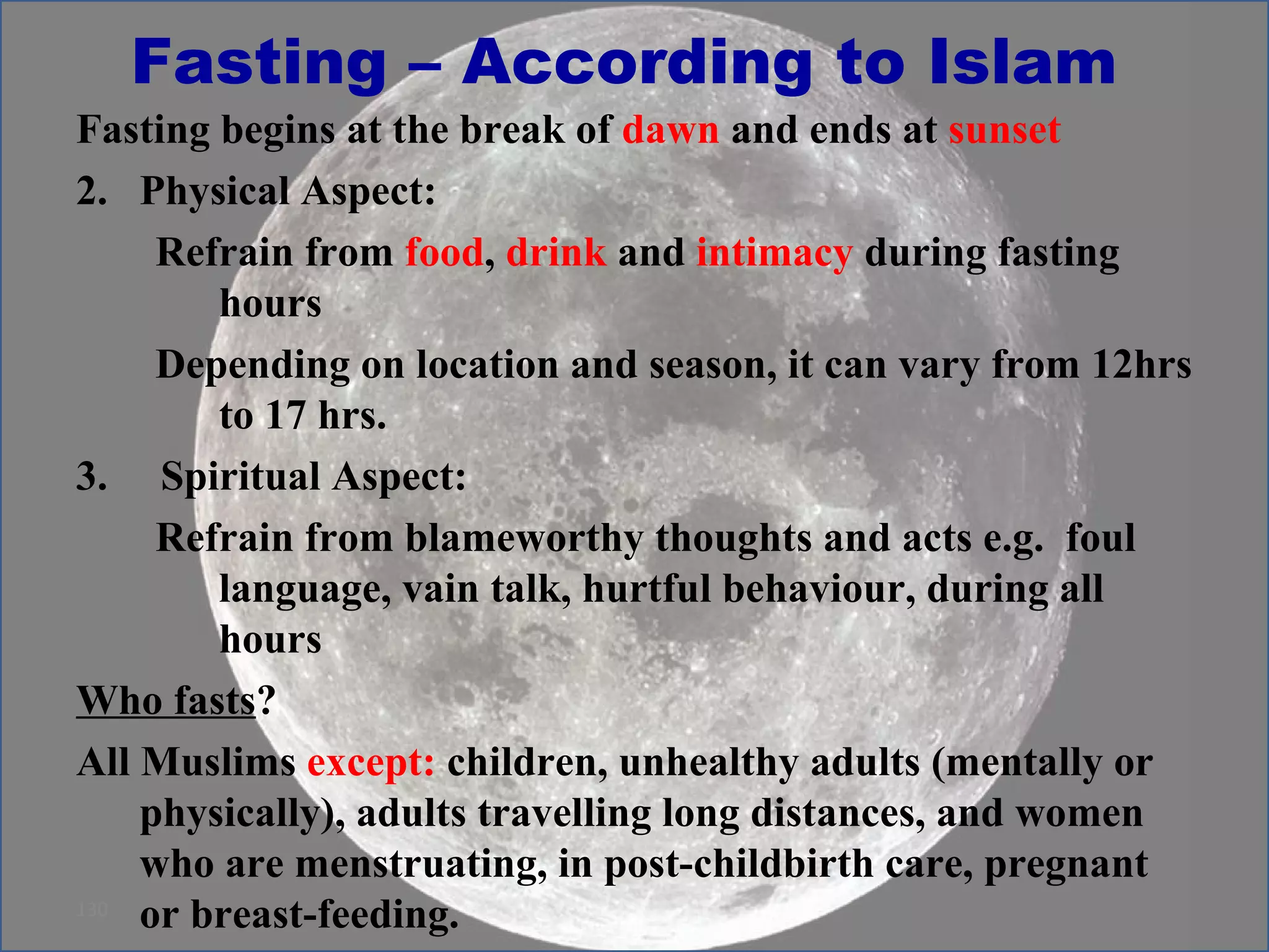 Fasting – According to Islam Fasting begins at the break of  dawn  and ends at  sunset Physical Aspect: Refrain from  food ,  drink  and  intimacy  during fasting hours  Depending on location and season, it can vary from 12hrs to 17 hrs. Spiritual Aspect:  Refrain from blameworthy thoughts and acts e.g.  foul language, vain talk, hurtful behaviour, during all hours Who fasts ? All Muslims  except:  children, unhealthy adults (mentally or physically), adults travelling long distances, and women who are menstruating, in post-childbirth care, pregnant  or breast-feeding.  