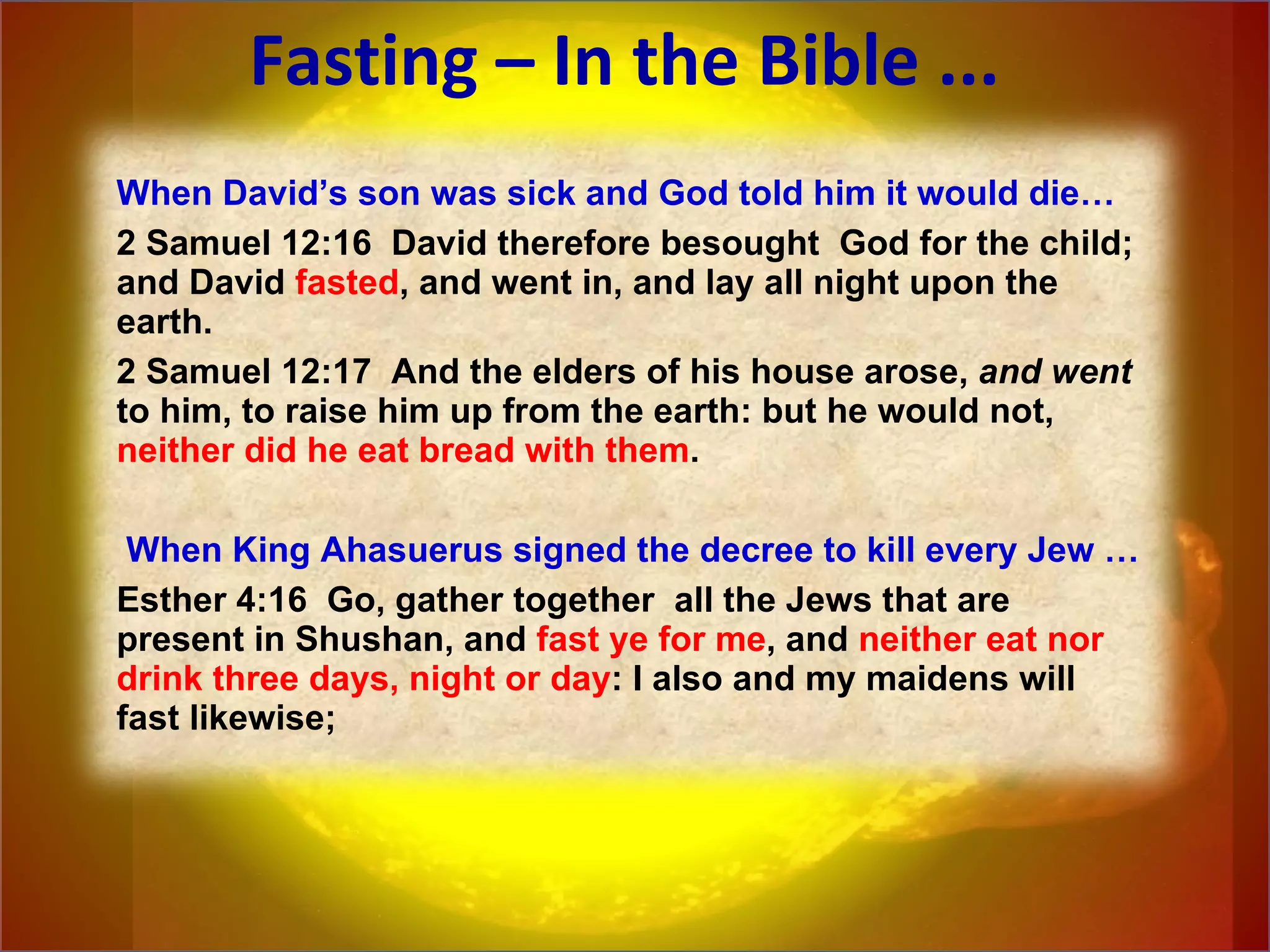 Fasting – In the Bible ... When David’s son was sick and God told him it would die… 2 Samuel 12:16  David therefore besought  God for the child; and David  fasted , and went in, and lay all night upon the earth.  2 Samuel 12:17  And the elders of his house arose,  and   went  to him, to raise him up from the earth: but he would not,  neither did he eat bread with them .   When King Ahasuerus signed the decree to kill every Jew … Esther 4:16  Go, gather together  all the Jews that are present in Shushan, and  fast ye for me , and  neither eat nor drink three days, night or day : I also and my maidens will fast likewise; 