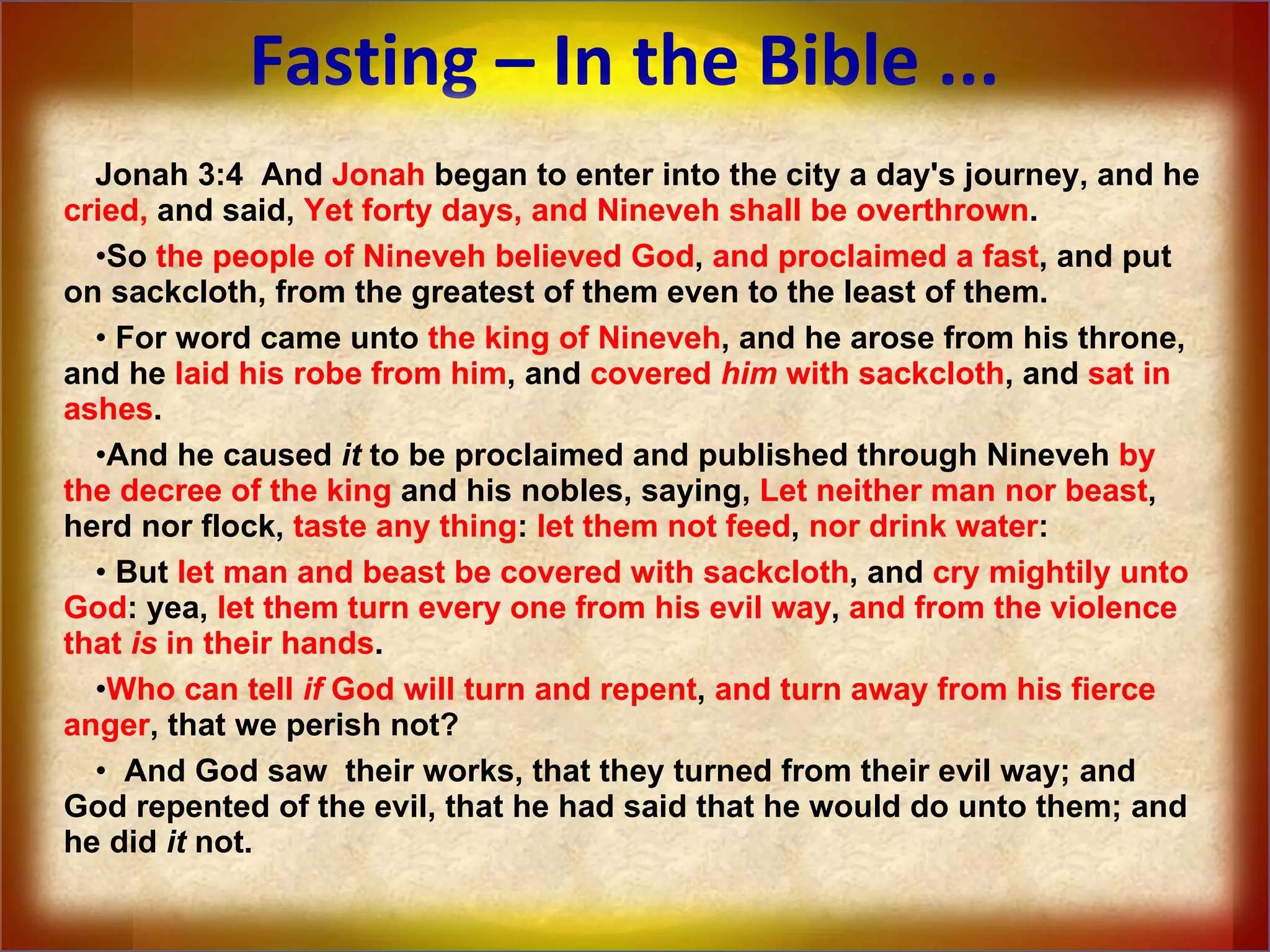 Fasting – In the Bible ... Jonah 3:4  And  Jonah  began to enter into the city a day's journey, and he  cried,  and said,  Yet forty days, and Nineveh shall be overthrown .  So  the people of Nineveh believed God ,  and proclaimed a fast , and put on sackcloth, from the greatest of them even to the least of them.  For word came unto  the king of Nineveh , and he arose from his throne, and he  laid his robe from him , and  covered  him  with sackcloth , and  sat in ashes .  And he caused  it  to be proclaimed and published through Nineveh  by the decree of the king  and his nobles, saying,  Let neither man nor beast , herd nor flock,  taste any thing :  let them not feed ,  nor drink water :  But  let man and beast be covered with sackcloth , and  cry mightily unto God : yea,  let them turn every one from his evil way ,  and from the violence that  is  in their hands .  Who can tell  if  God will turn and repent ,  and turn away from his fierce anger , that we perish not? And God saw  their works, that they turned from their evil way; and God repented of the evil, that he had said that he would do unto them; and he did  it  not. 