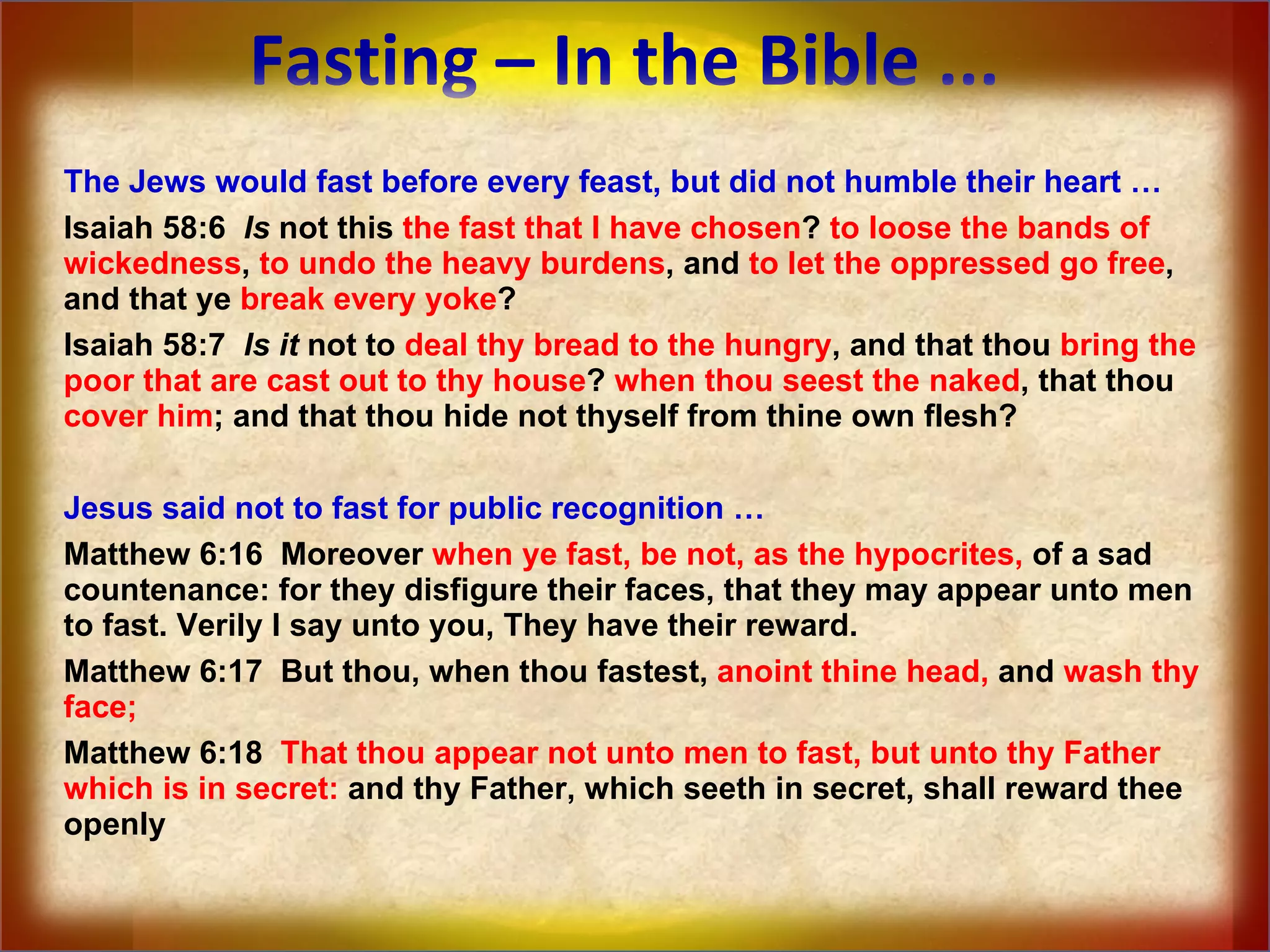 Fasting – In the Bible ... The Jews would fast before every feast, but did not humble their heart … Isaiah 58:6  Is  not this  the fast that I have chosen ?  to loose the bands of wickedness ,  to undo the heavy burdens , and  to let the oppressed go free , and that ye  break every yoke ?  Isaiah 58:7  Is   it  not to  deal thy bread to the hungry , and that thou  bring the poor that are cast out to thy house ?  when thou seest the naked , that thou  cover him ; and that thou hide not thyself from thine own flesh? Jesus said not to fast for public recognition … Matthew 6:16  Moreover  when ye fast, be not, as the hypocrites,  of a sad countenance: for they disfigure their faces, that they may appear unto men to fast. Verily I say unto you, They have their reward.  Matthew 6:17  But thou, when thou fastest,  anoint thine head,  and  wash thy face;   Matthew 6:18  That thou appear not unto men to fast, but unto thy Father which is in secret:  and thy Father, which seeth in secret, shall reward thee openly 