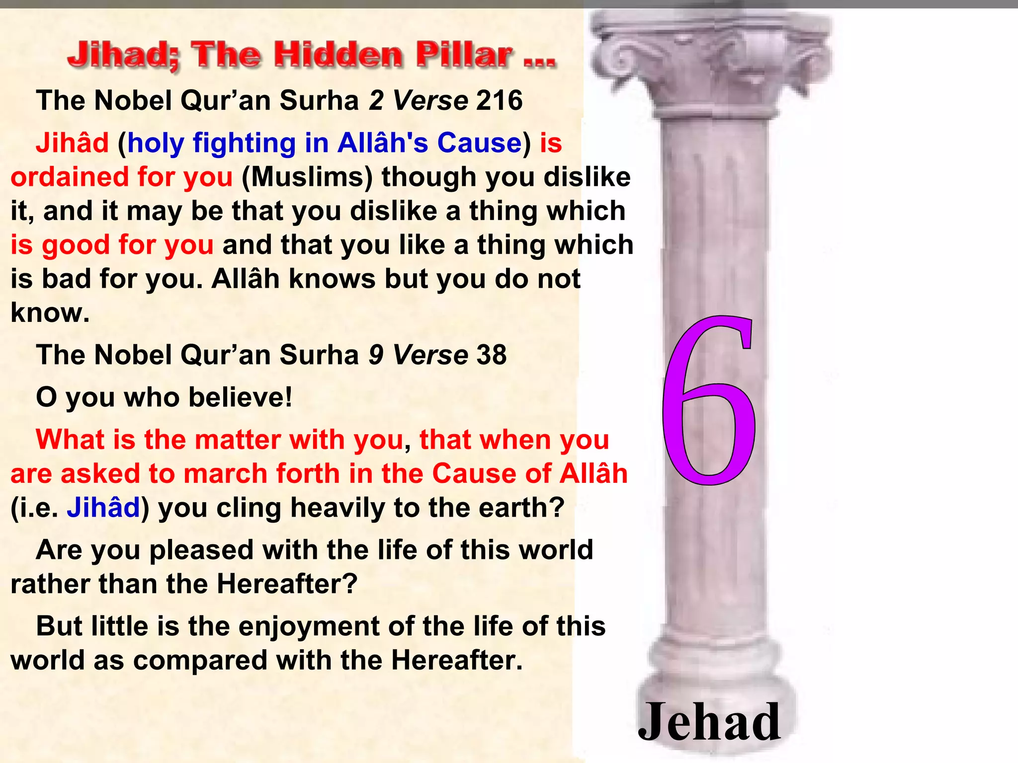 The Nobel Qur’an Surha  2 Verse  216 Jihâd  ( holy fighting in Allâh's Cause )  is ordained for you  (Muslims) though you dislike it, and it may be that you dislike a thing which  is good for you  and that you like a thing which is bad for you. Allâh knows but you do not know. The Nobel Qur’an Surha  9 Verse  38 O you who believe!  What is the matter with you ,  that when you are asked to march forth in the Cause of Allâh  (i.e.  Jihâd ) you cling heavily to the earth?  Are you pleased with the life of this world rather than the Hereafter?  But little is the enjoyment of the life of this world as compared with the Hereafter. 6 Jehad 