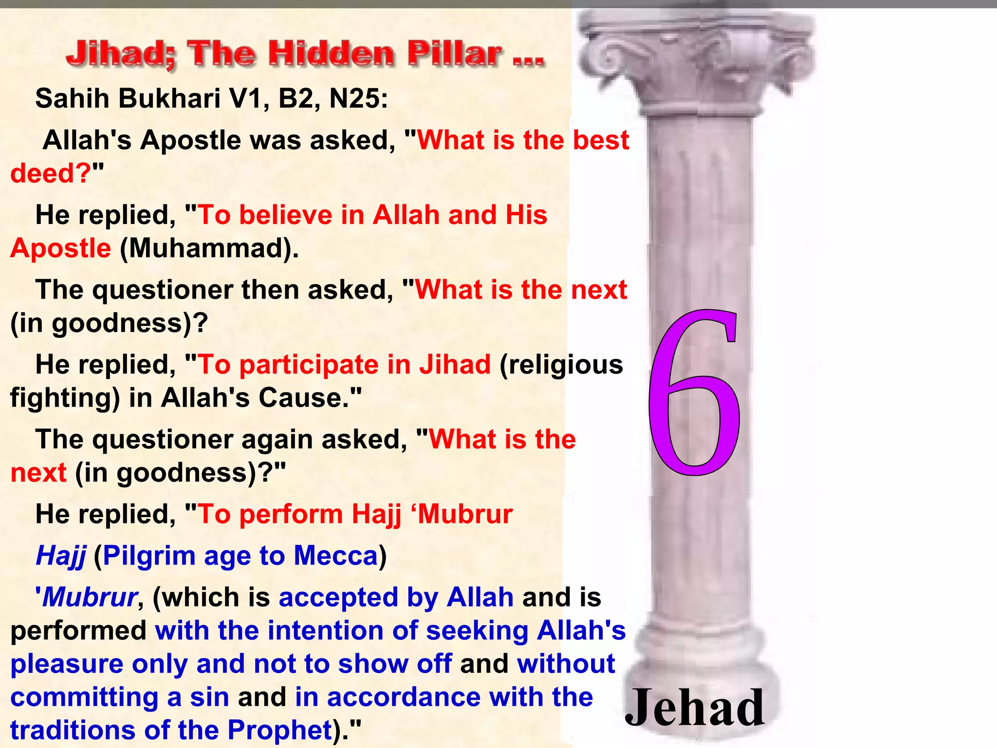 Sahih Bukhari V1, B2, N25:  Allah's Apostle was asked, " What is the best deed? "   He replied, " To believe in Allah and His Apostle  (Muhammad).  The questioner then asked, " What is the next  (in goodness)?  He replied, " To participate in Jihad  (religious fighting) in Allah's Cause."  The questioner again asked, " What is the next  (in goodness)?"  He replied, " To perform Hajj ‘Mubrur Hajj  ( Pilgrim age to Mecca )  ' Mubrur , (which is  accepted by Allah  and is performed  with the intention of seeking Allah's pleasure only and not to show off  and  without committing a sin  and  in accordance with the traditions of the Prophet )."  6 Jehad 