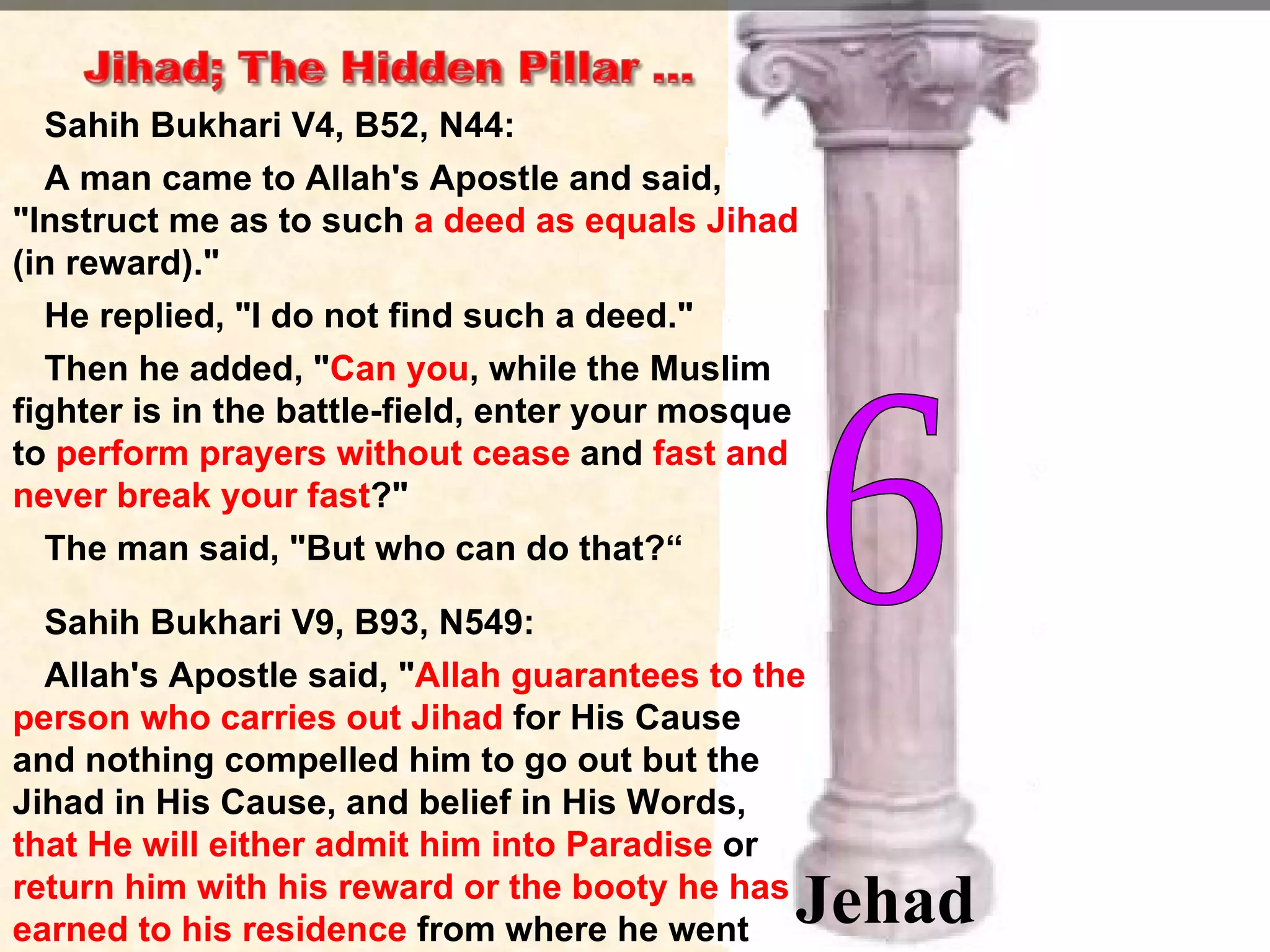 Sahih Bukhari V4, B52, N44:  A man came to Allah's Apostle and said, "Instruct me as to such  a deed as equals Jihad  (in reward)."  He replied, "I do not find such a deed."  Then he added, " Can you , while the Muslim fighter is in the battle-field, enter your mosque to  perform prayers without cease  and  fast and never break your fast ?"  The man said, "But who can do that?“ Sahih Bukhari V9, B93, N549:  Allah's Apostle said, " Allah guarantees to the person who carries out Jihad  for His Cause and nothing compelled him to go out but the Jihad in His Cause, and belief in His Words,  that He will either admit him into Paradise  or  return him with his reward or the booty he has earned to his residence  from where he went out." 6 Jehad 