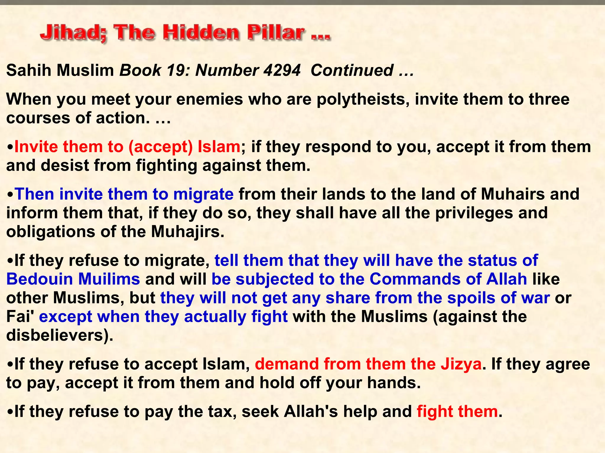 Sahih Muslim  Book 19: Number 4294  Continued … When you meet your enemies who are polytheists, invite them to three courses of action. … Invite them to (accept) Islam ; if they respond to you, accept it from them and desist from fighting against them.  Then invite them to migrate  from their lands to the land of Muhairs and inform them that, if they do so, they shall have all the privileges and obligations of the Muhajirs.  If they refuse to migrate,  tell them that they will have the status of Bedouin Muilims   and will  be subjected to the Commands of Allah  like other Muslims, but  they will not get any share from the spoils of war  or Fai'  except when they actually fight  with the Muslims (against the disbelievers).  If they refuse to accept Islam,  demand from them the Jizya . If they agree to pay, accept it from them and hold off your hands.  If they refuse to pay the tax, seek Allah's help and  fight them . 