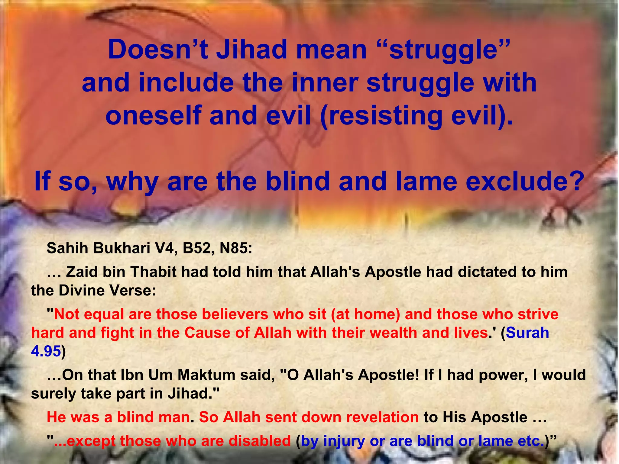 Doesn’t Jihad mean “struggle” and include the inner struggle with oneself and evil (resisting evil). If so, why are the blind and lame exclude? Sahih Bukhari V4, B52, N85: …  Zaid bin Thabit had told him that Allah's Apostle had dictated to him the Divine Verse:  " Not equal are those believers who sit (at home) and those who strive hard and fight in the Cause of Allah with their wealth and lives .' ( Surah 4.95 )  … On that Ibn Um Maktum said, "O Allah's Apostle! If I had power, I would surely take part in Jihad."  He was a blind man .  So Allah sent down revelation  to His Apostle … " ...except those who are disabled  ( by injury or are blind or lame etc. )” 