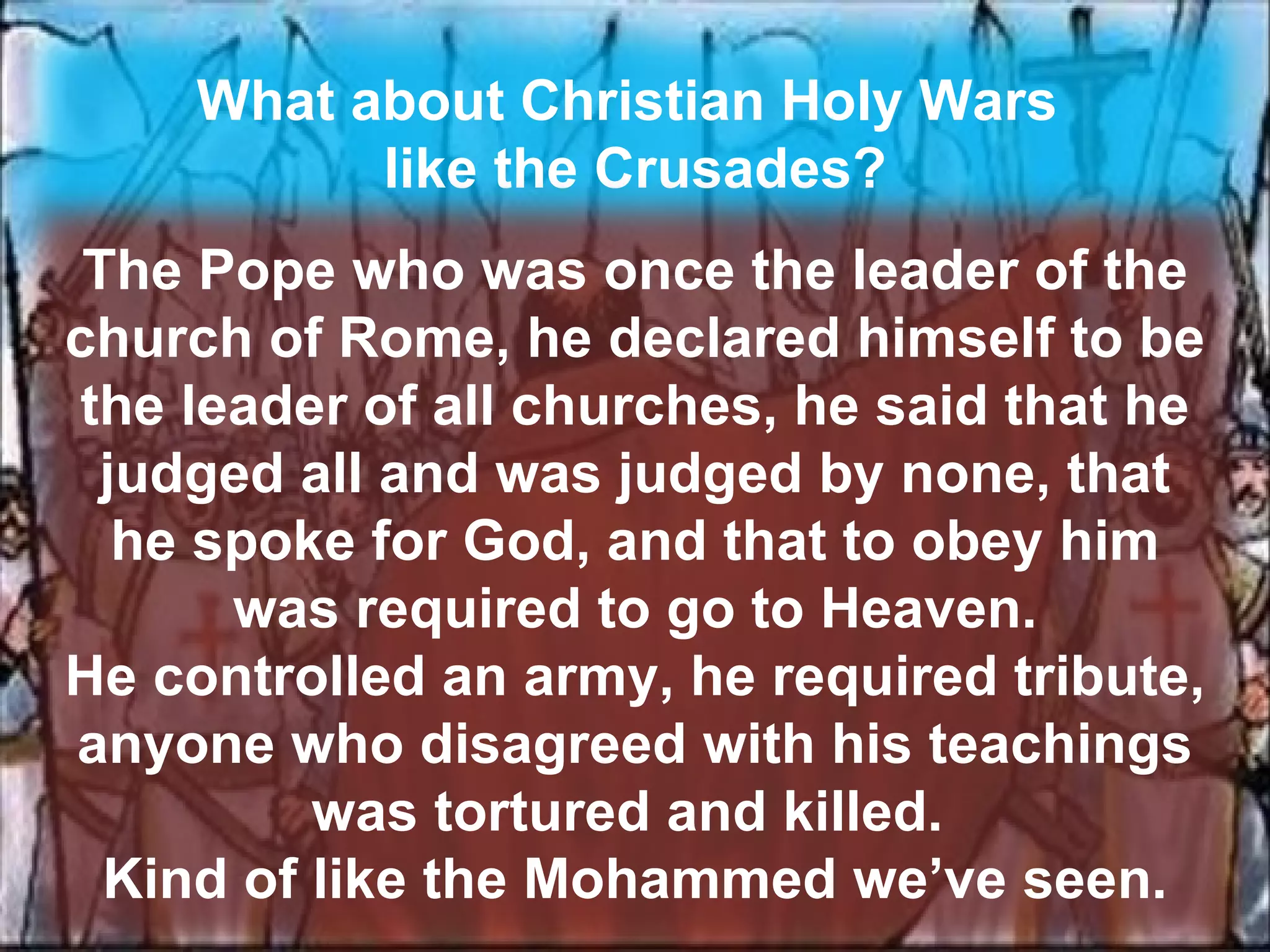 What about Christian Holy Wars  like the Crusades? The Pope who was once the leader of the church of Rome, he declared himself to be the leader of all churches, he said that he judged all and was judged by none, that he spoke for God, and that to obey him was required to go to Heaven. He controlled an army, he required tribute, anyone who disagreed with his teachings was tortured and killed.  Kind of like the Mohammed we’ve seen. 