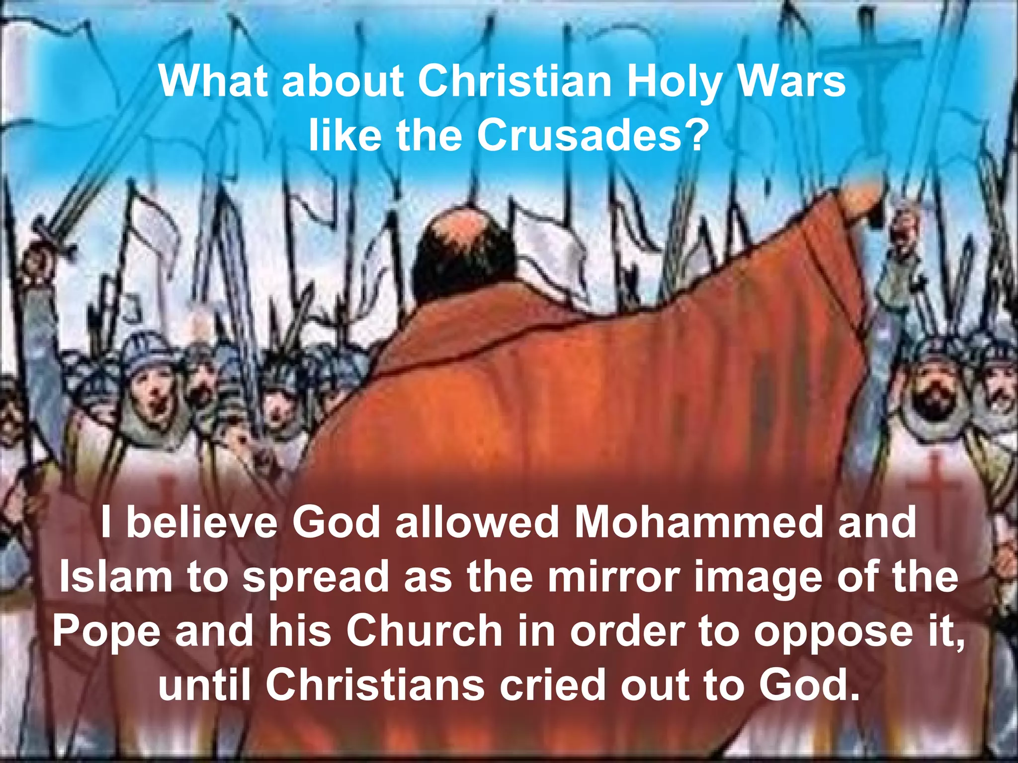 What about Christian Holy Wars  like the Crusades? I believe God allowed Mohammed and Islam to spread as the mirror image of the Pope and his Church in order to oppose it,  until Christians cried out to God. 