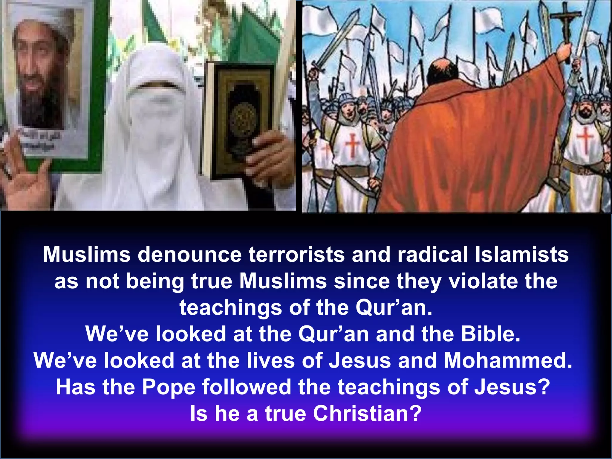 Muslims denounce terrorists and radical Islamists as not being true Muslims since they violate the teachings of the Qur’an. We’ve looked at the Qur’an and the Bible.  We’ve looked at the lives of Jesus and Mohammed.  Has the Pope followed the teachings of Jesus?  Is he a true Christian? 