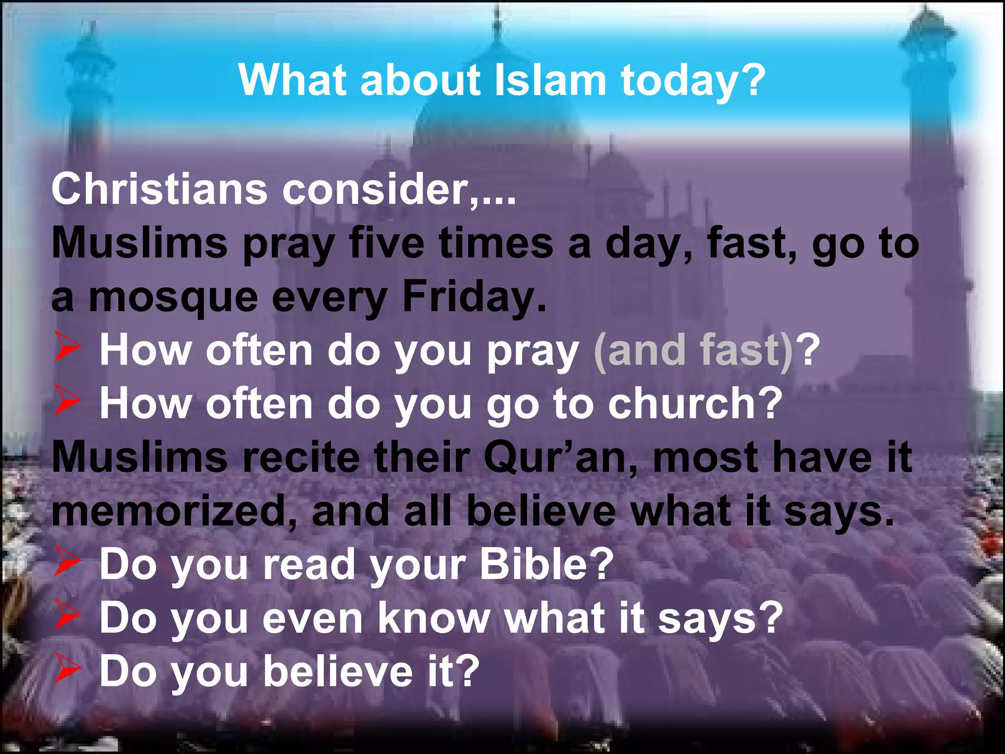 What about Islam today? Christians consider,...  Muslims pray five times a day, fast, go to a mosque every Friday.   How often do you pray  (and fast) ? How often do you go to church? Muslims recite their Qur’an, most have it memorized, and all believe what it says. Do you read your Bible?  Do you even know what it says? Do you believe it? 