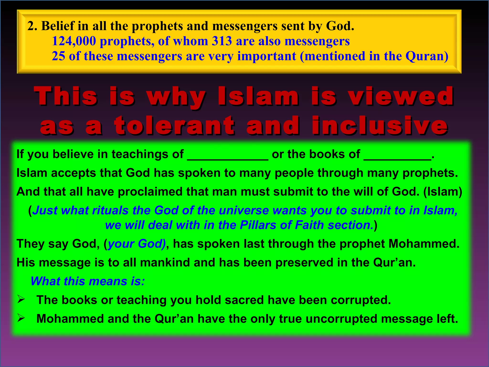 This is why Islam is viewed as a tolerant and inclusive religion. If you believe in teachings of ____________ or the books of __________. Islam accepts that God has spoken to many people through many prophets.  And that all have proclaimed that man must submit to the will of God. (Islam) ( Just what rituals the God of the universe wants you to submit to in Islam,  we will deal with in the Pillars of Faith section. ) They say God, ( your God) , has spoken last through the prophet Mohammed. His message is to all mankind and has been preserved in the Qur’an.  What this means is:  The books or teaching you hold sacred have been corrupted. Mohammed and the Qur’an have the only true uncorrupted message left.  2. Belief in all the prophets and messengers sent by God.  124,000 prophets, of whom 313 are also messengers 25 of these messengers are very important (mentioned in the Quran) 