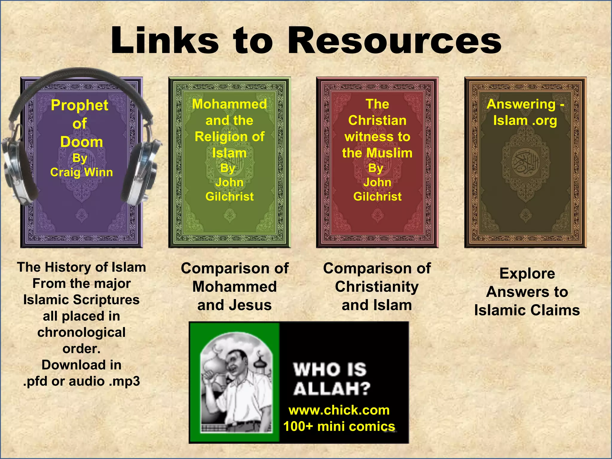 Links to Resources The History of Islam  From the major Islamic Scriptures all placed in chronological order. Download in .pfd or audio .mp3 Comparison of  Mohammed and Jesus Explore Answers to Islamic Claims Comparison of Christianity and Islam Prophet  of  Doom By  Craig Winn Mohammed and the Religion of Islam By  John Gilchrist The Christian witness to the Muslim By  John Gilchrist Answering - Islam .org www.chick.com 100+ mini comics 