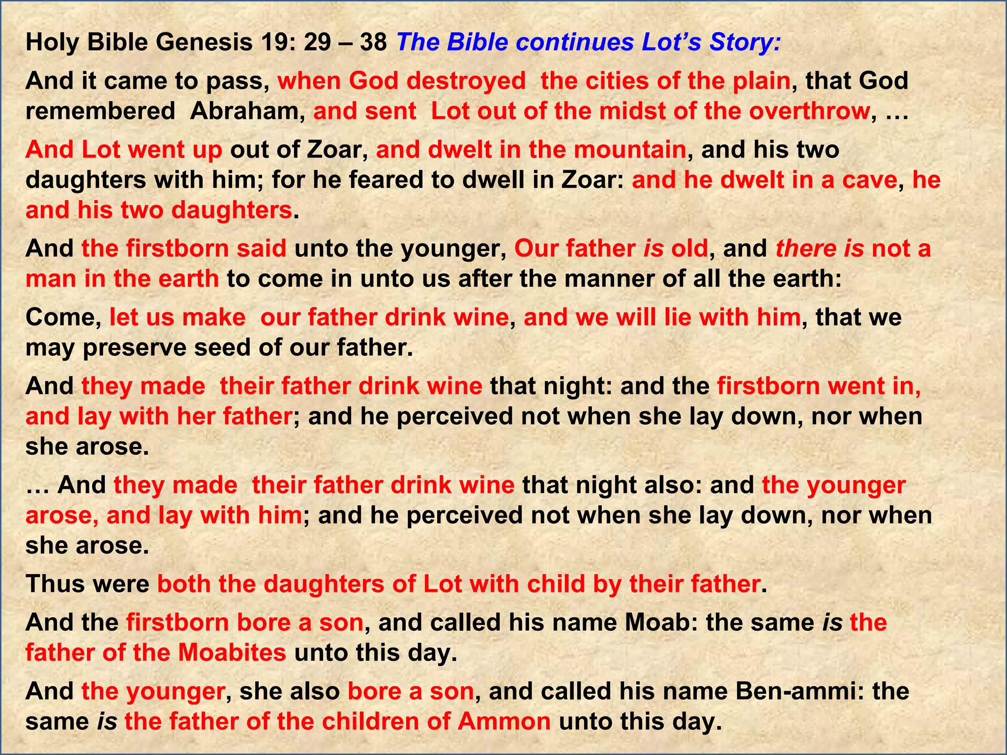 Holy Bible Genesis 19: 29 – 38  The Bible continues Lot’s Story:  And it came to pass,  when God destroyed  the cities of the plain , that God remembered  Abraham,  and sent  Lot out of the midst of the overthrow , … And Lot went up  out of Zoar,  and dwelt in the mountain , and his two daughters with him; for he feared to dwell in Zoar:  and he dwelt in a cave ,  he and his two daughters .  And  the firstborn said  unto the younger,  Our father  is  old , and  there   is  not a man in the earth  to come in unto us after the manner of all the earth:  Come,  let us make  our father drink wine ,  and we will lie with him , that we may preserve seed of our father.  And  they made  their father drink wine  that night: and the  firstborn went in, and lay with her father ; and he perceived not when she lay down, nor when she arose.  …  And  they made  their father drink wine  that night also: and  the younger arose, and lay with him ; and he perceived not when she lay down, nor when she arose.  Thus were  both the daughters of Lot with child by their father .  And the  firstborn bore a son , and called his name Moab: the same  is   the father of the Moabites  unto this day.  And  the younger , she also  bore a son , and called his name Ben-ammi: the same  is   the father of the children of Ammon  unto this day. 