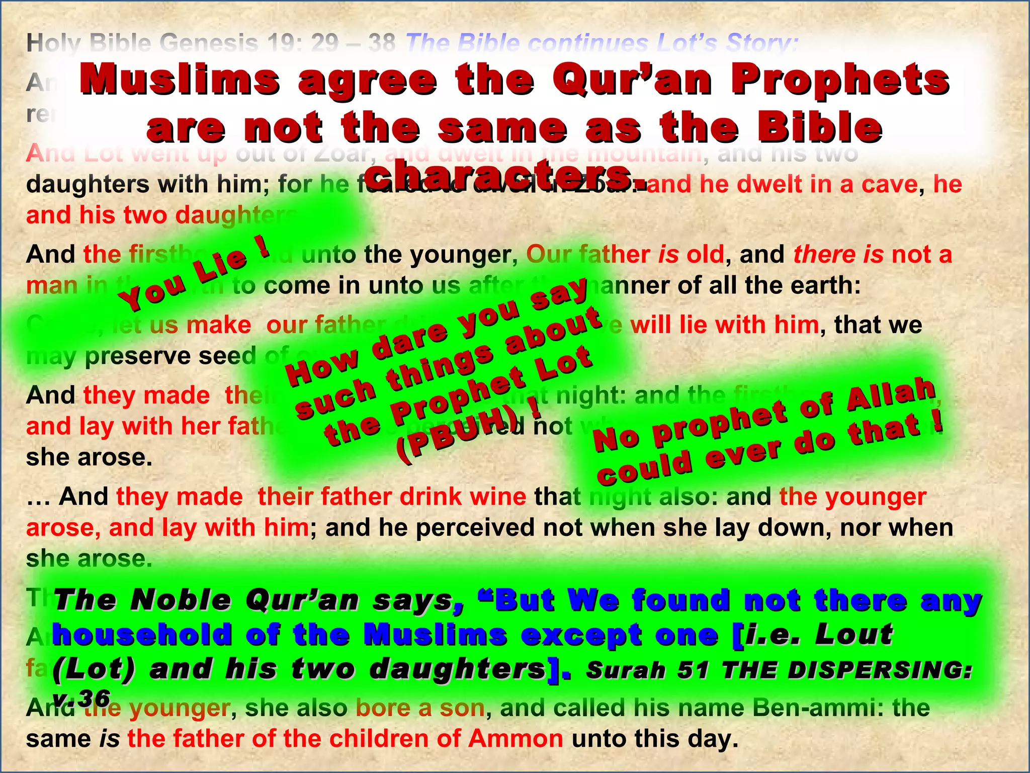 Holy Bible Genesis 19: 29 – 38  The Bible continues Lot’s Story:  And it came to pass,  when God destroyed  the cities of the plain , that God remembered  Abraham,  and sent  Lot out of the midst of the overthrow , … And Lot went up  out of Zoar,  and dwelt in the mountain , and his two daughters with him; for he feared to dwell in Zoar:  and he dwelt in a cave ,  he and his two daughters .  And  the firstborn said  unto the younger,  Our father  is  old , and  there   is  not a man in the earth  to come in unto us after the manner of all the earth:  Come,  let us make  our father drink wine ,  and we will lie with him , that we may preserve seed of our father.  And  they made  their father drink wine  that night: and the  firstborn went in, and lay with her father ; and he perceived not when she lay down, nor when she arose.  …  And  they made  their father drink wine  that night also: and  the younger arose, and lay with him ; and he perceived not when she lay down, nor when she arose.  Thus were  both the daughters of Lot with child by their father .  And the  firstborn bore a son , and called his name Moab: the same  is   the father of the Moabites  unto this day.  And  the younger , she also  bore a son , and called his name Ben-ammi: the same  is   the father of the children of Ammon  unto this day. How dare you say such things about the Prophet Lot (PBUH) ! No prophet of Allah could ever do that ! You Lie ! The Noble Qur’an says ,  “But We found not there any household of the Muslims except one [ i.e. Lout (Lot) and his two daughter s ].  Surah 51 THE DISPERSING:  v.36 Muslims agree the Qur’an Prophets are not the same as the Bible characters.  