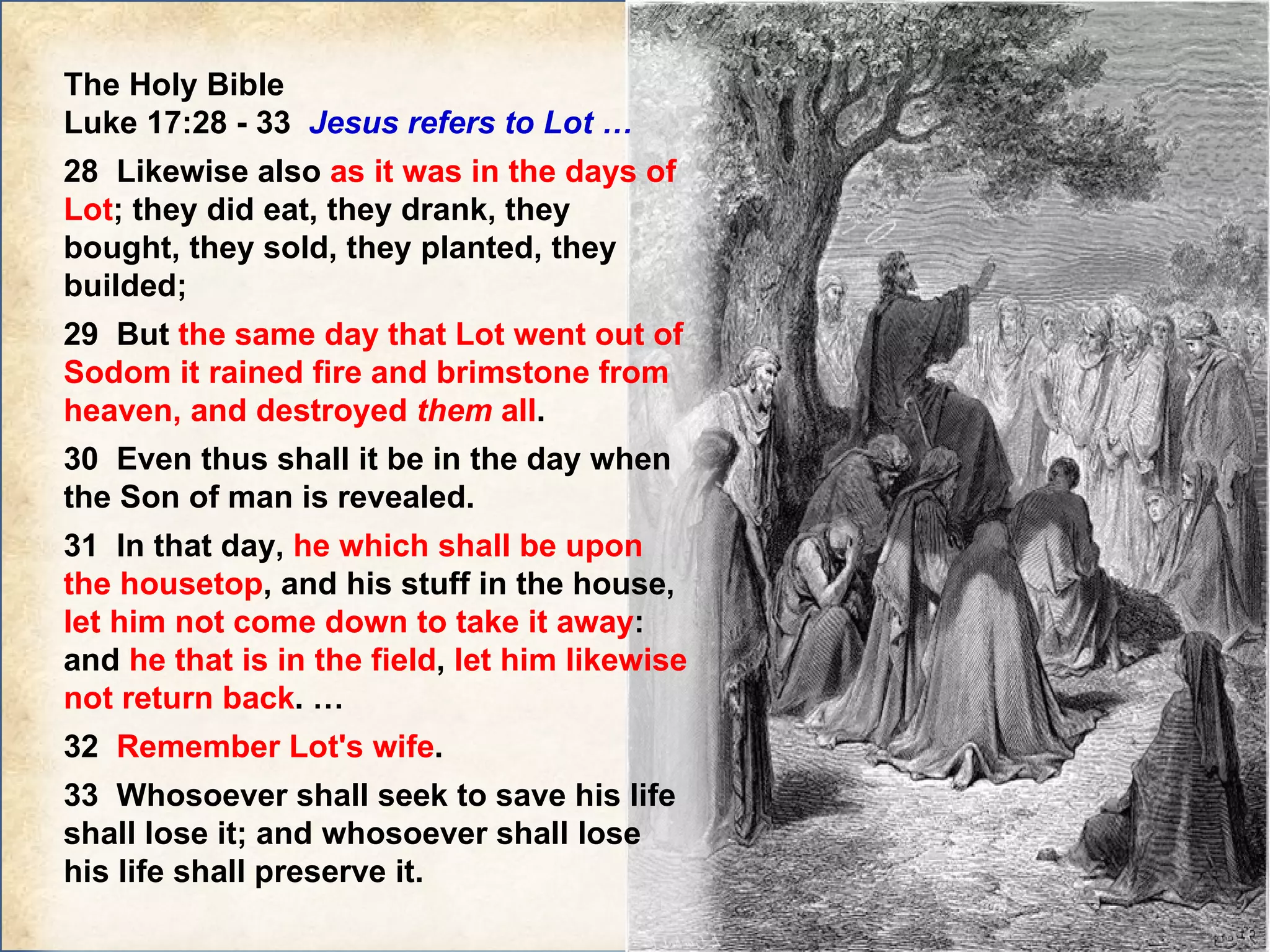 The Holy Bible  Luke 17:28 - 33  Jesus refers to Lot … 28  Likewise also  as it was in the days of Lot ; they did eat, they drank, they bought, they sold, they planted, they builded;  29  But  the same day that Lot went out of Sodom it rained fire and brimstone from heaven, and destroyed  them  all .  30  Even thus shall it be in the day when the Son of man is revealed. 31  In that day,  he which shall be upon the housetop , and his stuff in the house,  let him not come down to take it away : and  he that is in the field ,  let him likewise not return back . … 32  Remember Lot's wife .  33  Whosoever shall seek to save his life shall lose it; and whosoever shall lose his life shall preserve it.   