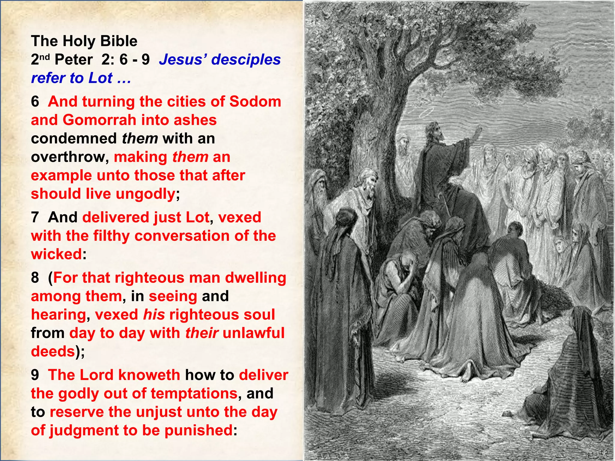 The Holy Bible  2 nd  Peter  2: 6 - 9  Jesus’ desciples refer to Lot …  6  And turning the cities of Sodom and Gomorrah into ashes  condemned  them  with an overthrow,  making  them  an example unto those that after should live ungodly ; 7  And  delivered just Lot ,  vexed with the filthy conversation of the wicked :  8  ( For that righteous man dwelling among them , in  seeing  and  hearing ,  vexed  his  righteous soul  from  day to day with  their  unlawful deeds );  9  The Lord knoweth  how to  deliver the godly out of temptations , and to  reserve the unjust unto the day of judgment to be punished : 