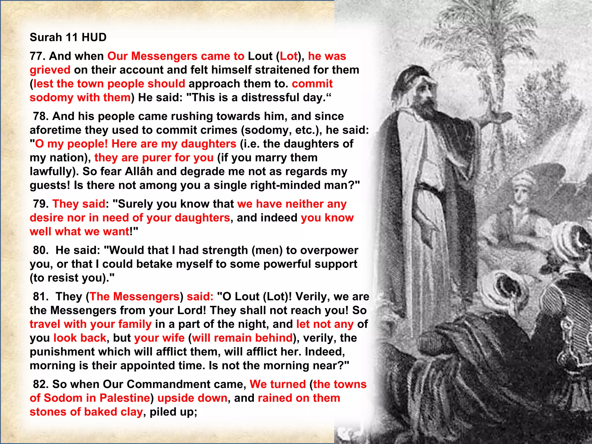 Surah 11 HUD 77. And when  Our Messengers came to  Lout ( Lot ),  he was grieved  on their account and felt himself straitened for them ( lest the town people should  approach them to.  commit sodomy with them ) He said: "This is a distressful day.“    78. And his people came rushing towards him, and since aforetime they used to commit crimes (sodomy, etc.), he said: " O my people! Here are my daughters  (i.e. the daughters of my nation),  they are purer for you  (if you marry them lawfully). So fear Allâh and degrade me not as regards my guests! Is there not among you a single right-minded man?"   79.  They said : "Surely you know that  we have neither any desire nor in need of your daughters , and indeed  you know well what we want !"   80.  He said: "Would that I had strength (men) to overpower you, or that I could betake myself to some powerful support (to resist you)."   81.  They ( The Messengers )  said:  "O Lout (Lot)! Verily, we are the Messengers from your Lord! They shall not reach you! So  travel with your family  in a part of the night, and  let not any  of you  look back , but  your wife  ( will remain behind ), verily, the punishment which will afflict them, will afflict her. Indeed, morning is their appointed time. Is not the morning near?"   82. So when Our Commandment came,  We turned  ( the towns of Sodom in Palestine )  upside down , and  rained on them stones of baked clay , piled up; 