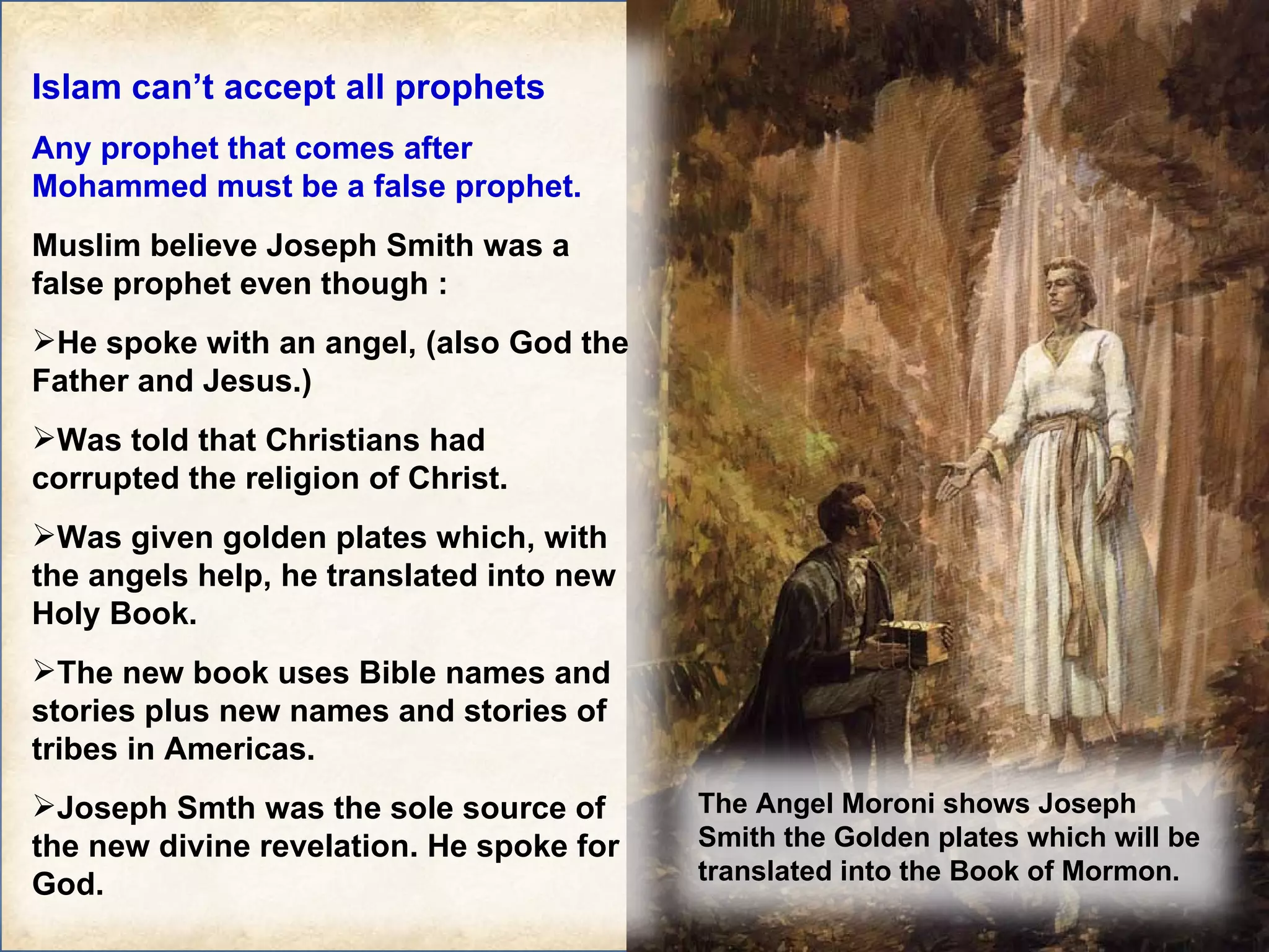 Islam can’t accept all prophets Any prophet that comes after Mohammed must be a false prophet. Muslim believe Joseph Smith was a false prophet even though : He spoke with an angel, (also God the Father and Jesus.) Was told that Christians had corrupted the religion of Christ. Was given golden plates which, with the angels help, he translated into new Holy Book. The new book uses Bible names and stories plus new names and stories of tribes in Americas. Joseph Smth was the sole source of the new divine revelation. He spoke for God. The Angel Moroni shows Joseph Smith the Golden plates which will be translated into the Book of Mormon. 