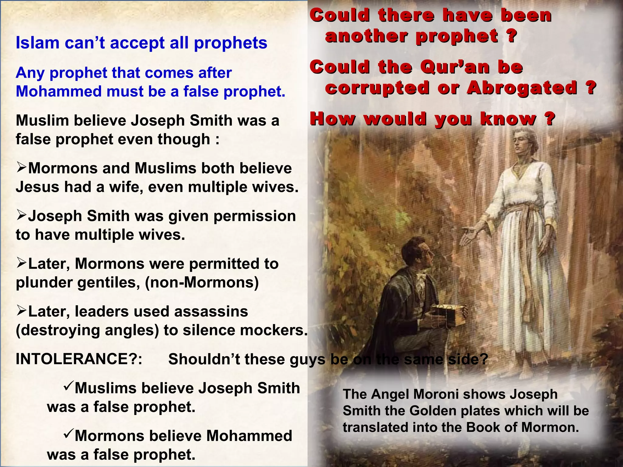 Shouldn’t these guys be on the same side? Islam can’t accept all prophets Any prophet that comes after Mohammed must be a false prophet. Muslim believe Joseph Smith was a false prophet even though : Mormons and Muslims both believe Jesus had a wife, even multiple wives. Joseph Smith was given permission to have multiple wives. Later, Mormons were permitted to plunder gentiles, (non-Mormons) Later, leaders used assassins (destroying angles) to silence mockers. INTOLERANCE?:  Muslims believe Joseph Smith was a false prophet. Mormons believe Mohammed was a false prophet.  The Angel Moroni shows Joseph Smith the Golden plates which will be translated into the Book of Mormon. Could there have been another prophet ? Could the Qur’an be corrupted or Abrogated ? How would you know ? 