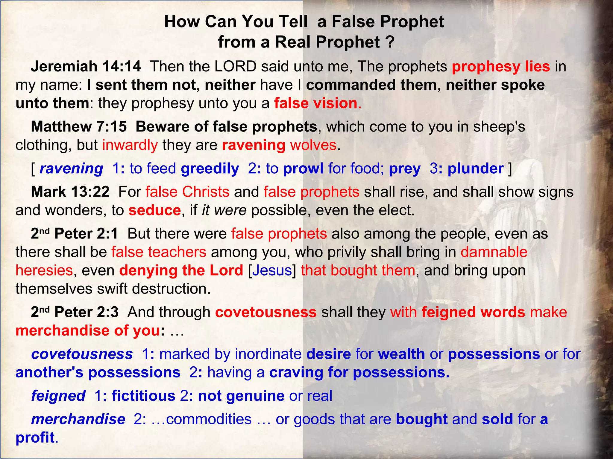 How Can You Tell  a False Prophet  from a Real Prophet ? Jeremiah 14:14  Then the LORD said unto me, The prophets  prophesy lies  in my name:  I sent them not ,  neither  have I  commanded them ,  neither spoke unto them : they prophesy unto you a  false vision . Matthew 7:15  Beware of false prophets , which come to you in sheep's clothing, but  inwardly  they are  ravening  wolves .   [  ravening  1 :  to feed  greedily   2 :  to  prowl  for food;  prey  3 :   plunder  ] Mark 13:22  For  false Christs  and  false prophets  shall rise, and shall show signs and wonders, to  seduce , if  it   were  possible, even the elect. 2 nd  Peter 2:1  But there were  false prophets  also among the people, even as there shall be  false teachers  among you, who privily shall bring in  damnable heresies , even  denying the Lord   [ Jesus ]  that bought them , and bring upon themselves swift destruction.  2 nd  Peter 2:3  And through  covetousness   shall they  with  feigned words  make  merchandise of you :  … covetousness   1 :  marked by inordinate  desire  for  wealth  or  possessions  or for  another's possessions  2 :  having a  craving for possessions. feigned   1 :   fictitious  2 :   not genuine  or real  merchandise   2: …commodities … or goods that are  bought  and  sold  for  a profit . 
