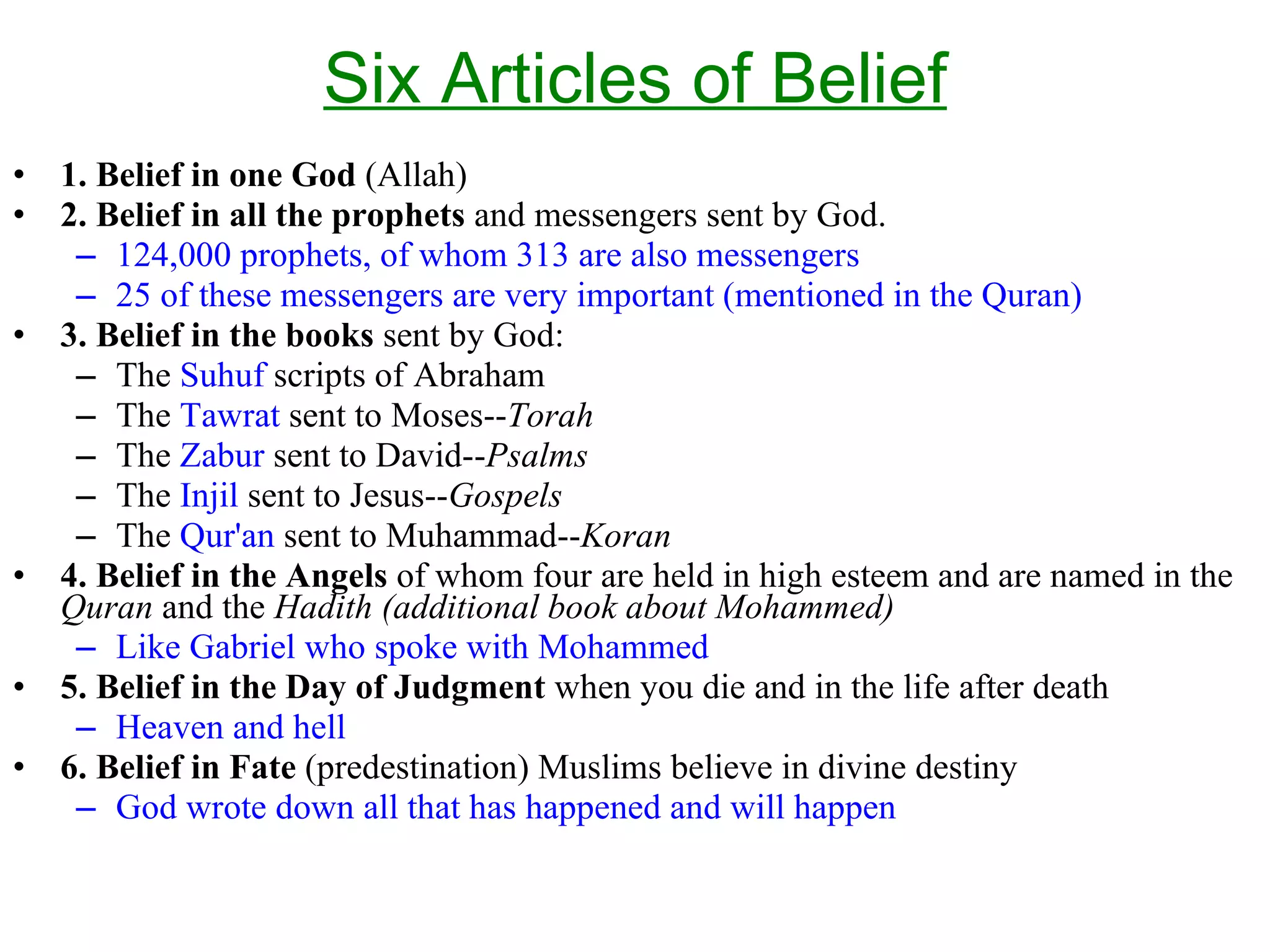 Six Articles of Belief 1. Belief in one God  (Allah) 2. Belief in all the prophets  and messengers sent by God.  124,000 prophets, of whom 313 are also messengers 25 of these messengers are very important (mentioned in the Quran) 3. Belief in the books  sent by God: The  Suhuf  scripts of Abraham The  Tawrat  sent to Moses-- Torah   The  Zabur  sent to David-- Psalms The  Injil  sent to Jesus-- Gospels   The  Qur'an  sent to Muhammad-- Koran 4. Belief in the Angels  of whom four are held in high esteem and are named in the  Quran  and the  Hadith   (additional book about Mohammed) Like Gabriel who spoke with Mohammed 5. Belief in the Day of Judgment  when you die and in the life after death Heaven and hell 6. Belief in Fate  (predestination) Muslims believe in divine destiny  God wrote down all that has happened and will happen 