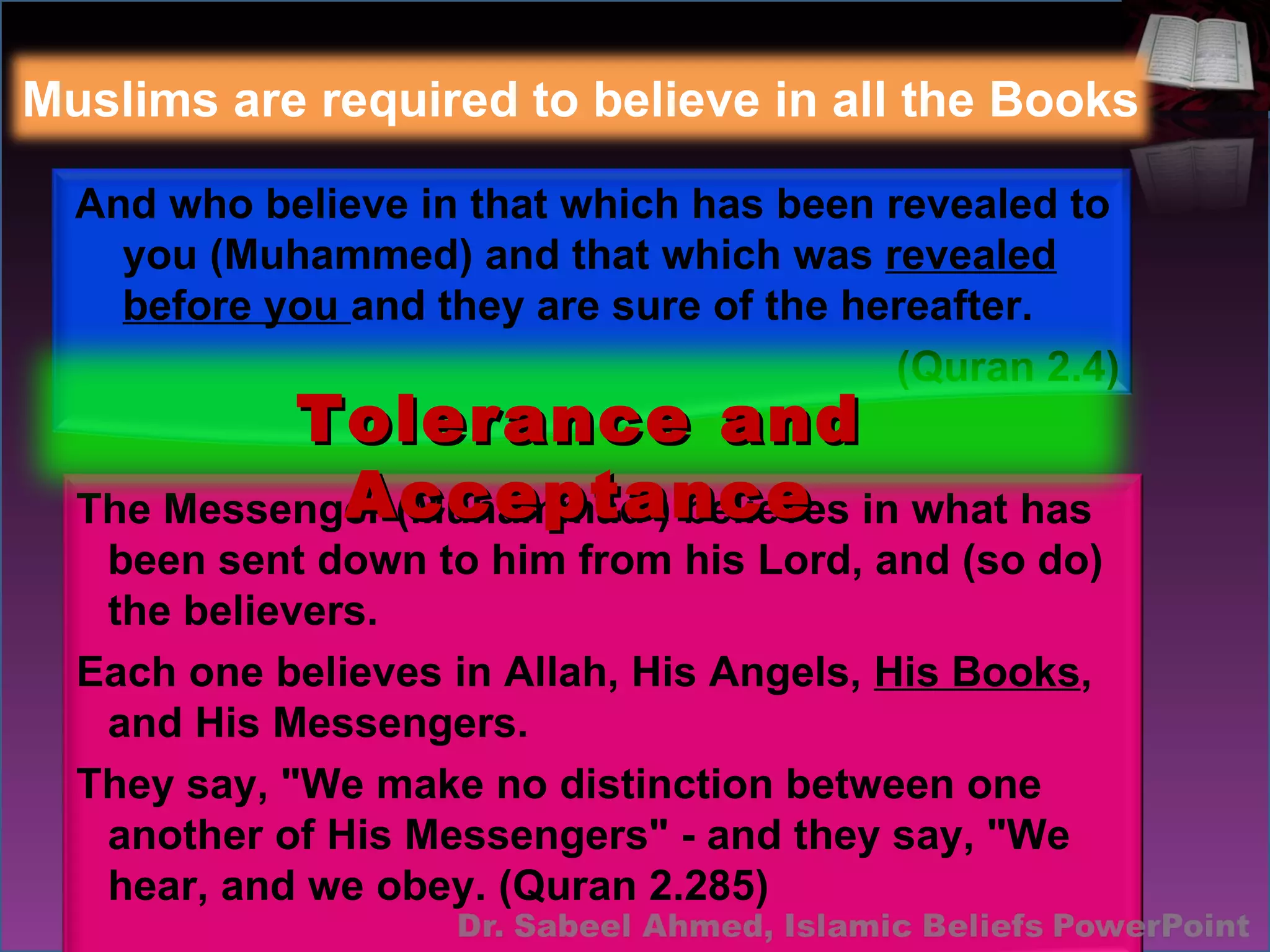 And who believe in that which has been revealed to you (Muhammed) and that which was  revealed before you  and they are sure of the hereafter.  (Quran 2.4) The Messenger (Muhammad ) believes in what has been sent down to him from his Lord, and (so do) the believers.  Each one believes in Allah, His Angels,  His Books , and His Messengers.  They say, "We make no distinction between one another of His Messengers" - and they say, "We hear, and we obey. (Quran 2.285) Muslims are required to believe in all the Books Tolerance and Acceptance 