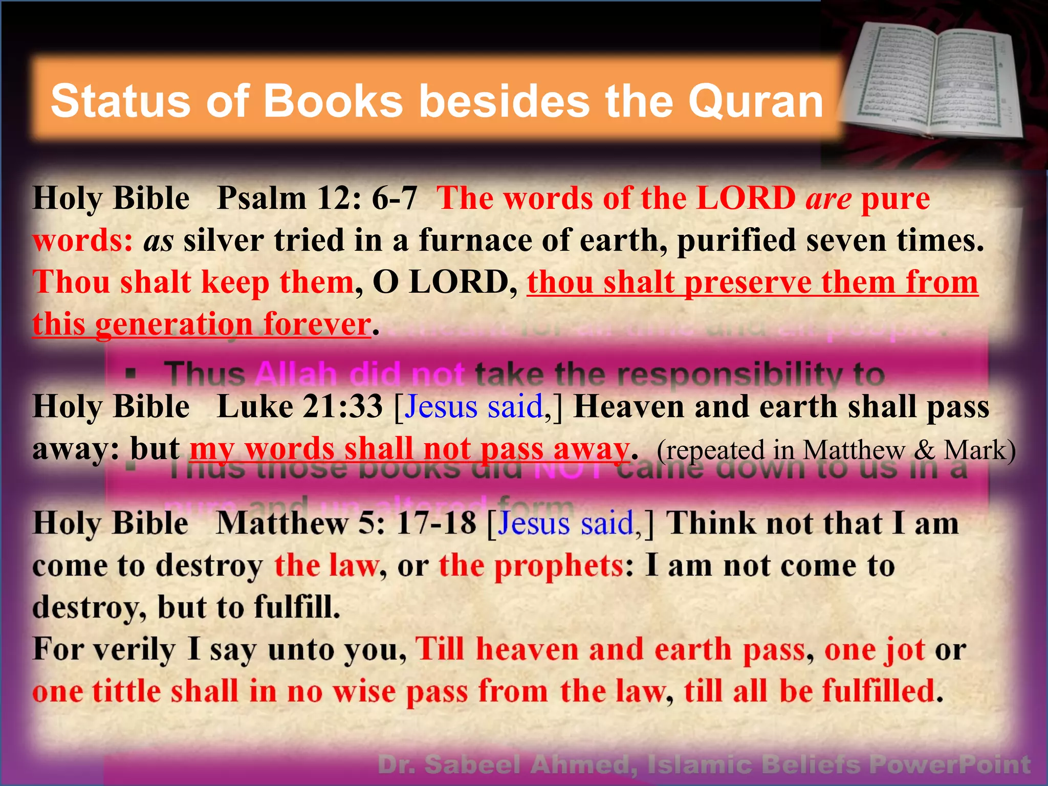 Status of Books besides the Quran Holy Bible  Psalm 12: 6-7  The words of the LORD  are  pure words:  as  silver tried in a furnace of earth, purified seven times.  Thou shalt keep them , O LORD,  thou shalt preserve them from this generation forever . Holy Bible  Luke 21:33  [ Jesus said ,]  Heaven and earth shall pass away: but  my words shall not pass away .  (repeated in Matthew & Mark) 
