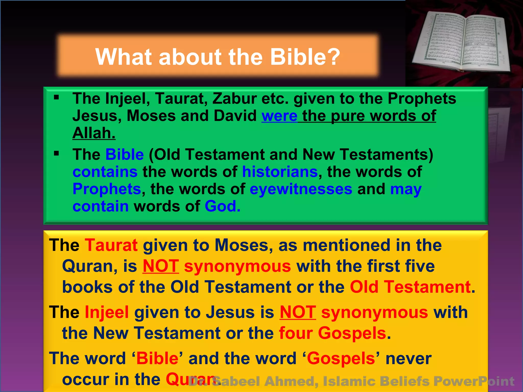 What about the Bible? The  Taurat  given to Moses, as mentioned in the Quran, is  NOT  synonymous  with the first five books of the Old Testament or the  Old Testament . The  Injeel  given to Jesus is  NOT  synonymous  with the New Testament or the  four Gospels . The word ‘ Bible ’ and the word ‘ Gospels ’ never occur in the  Quran . The Injeel, Taurat, Zabur etc. given to the Prophets Jesus, Moses and David  were  the pure words of Allah. The  Bible  (Old Testament and New Testaments)  contains  the words of  historians , the words of  Prophets , the words of  eyewitnesses  and  may contain  words of  God.   
