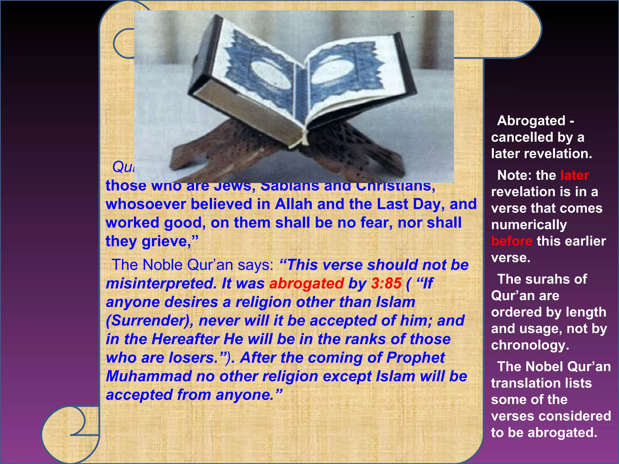Qur'an 005.069  “Surely, those who believe and those who are Jews, Sabians and Christians, whosoever believed in Allah and the Last Day, and worked good, on them shall be no fear, nor shall they grieve,”  The Noble Qur’an says:  “This verse should not be misinterpreted. It was  abrogated  by  3:85  ( “If anyone desires a religion other than Islam (Surrender), never will it be accepted of him; and in the Hereafter He will be in the ranks of those who are losers.” ) . After the coming of Prophet Muhammad no other religion except Islam will be accepted from anyone.” Abrogated -  cancelled by a later revelation. Note: the  later  revelation is in a verse that comes numerically  before  this earlier verse.  The surahs of Qur’an are ordered by length and usage, not by chronology.  The Nobel Qur’an translation lists some of the verses considered to be abrogated. 