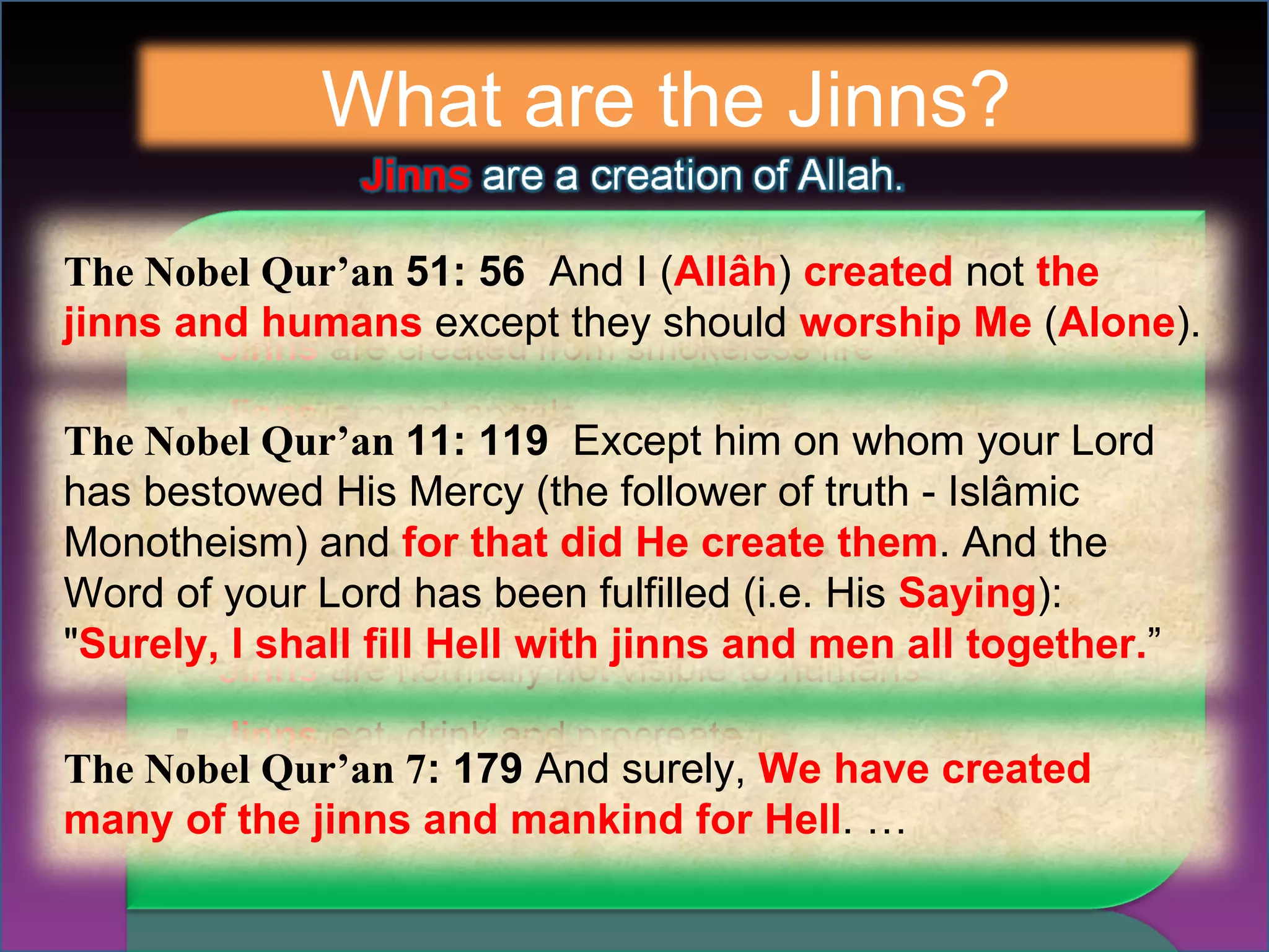 What are the Jinns? The Nobel Qur’an  51: 56  And I ( Allâh )  created  not  the jinns and humans  except they should  worship Me  ( Alone ). The Nobel Qur’an  11: 119  Except him on whom your Lord has bestowed His Mercy (the follower of truth - Islâmic Monotheism) and  for that did He create them . And the Word of your Lord has been fulfilled (i.e. His  Saying ): " Surely, I shall fill Hell with jinns and men all together. ” The Nobel Qur’an 7 : 179  And surely,  We have created many of the jinns and mankind for Hell . … 
