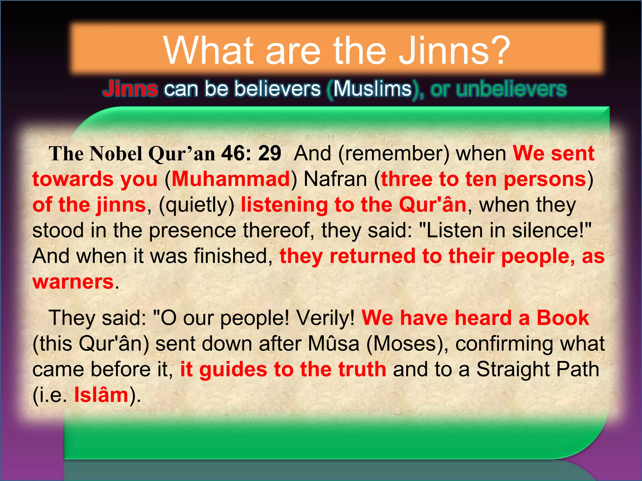 What are the Jinns? The Nobel Qur’an  46: 29  And (remember) when  We sent towards you  ( Muhammad ) Nafran ( three to ten persons )  of the jinns , (quietly)  listening to the Qur'ân , when they stood in the presence thereof, they said: "Listen in silence!" And when it was finished,  they returned to their people, as warners . They said: "O our people! Verily!  We have heard a Book  (this Qur'ân) sent down after Mûsa (Moses), confirming what came before it,  it guides to the truth  and to a Straight Path (i.e.  Islâm ). 