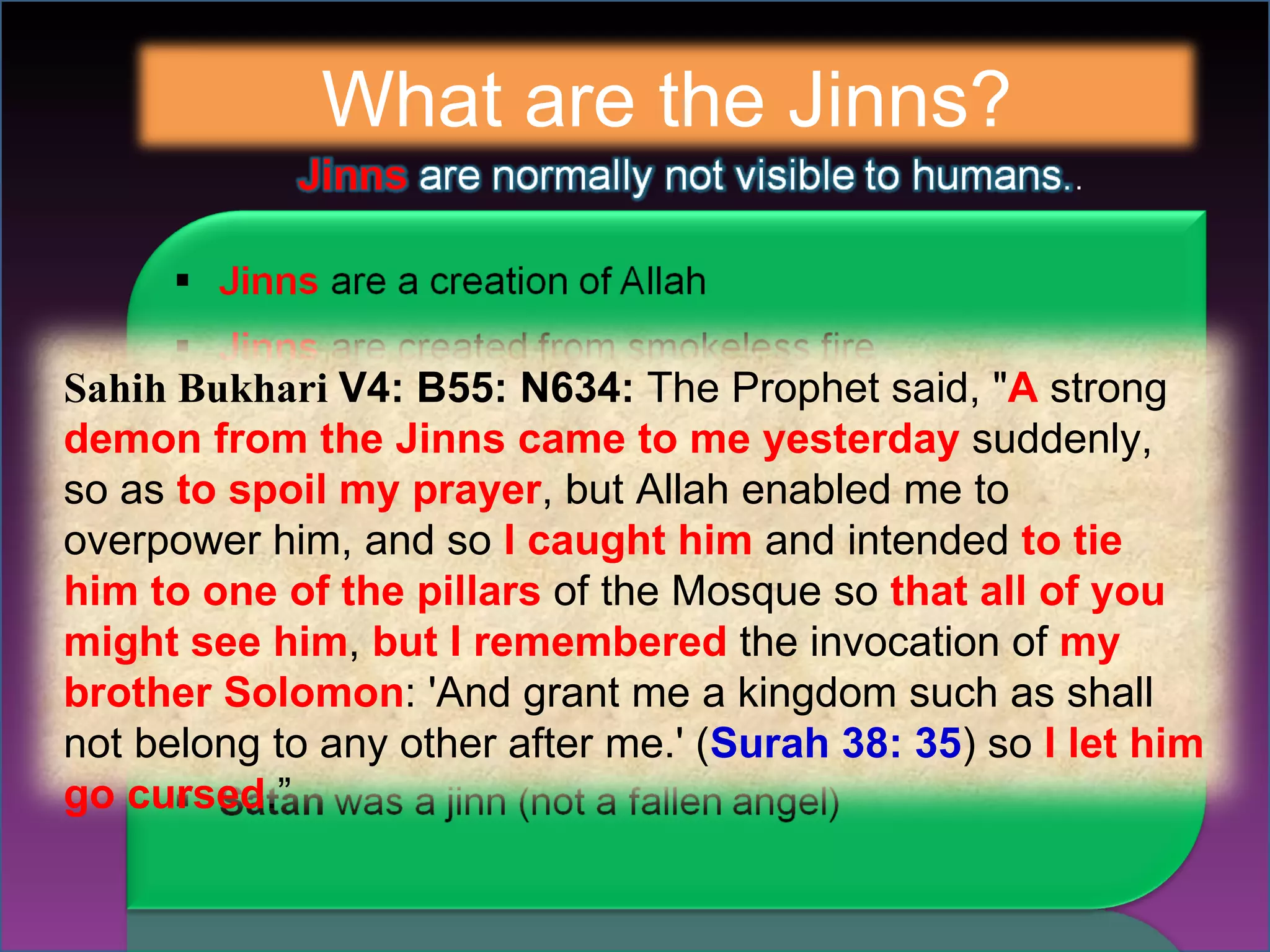 What are the Jinns? Sahih Bukhari  V4: B55: N634:  The Prophet said, " A  strong  demon from the Jinns came to me yesterday  suddenly, so as  to spoil my prayer , but Allah enabled me to overpower him, and so  I caught him  and intended  to tie him to one of the pillars  of the Mosque so  that all of you might see him ,  but I remembered  the invocation of  my brother Solomon : 'And grant me a kingdom such as shall not belong to any other after me.' ( Surah   38: 35 ) so  I let him go cursed .” 