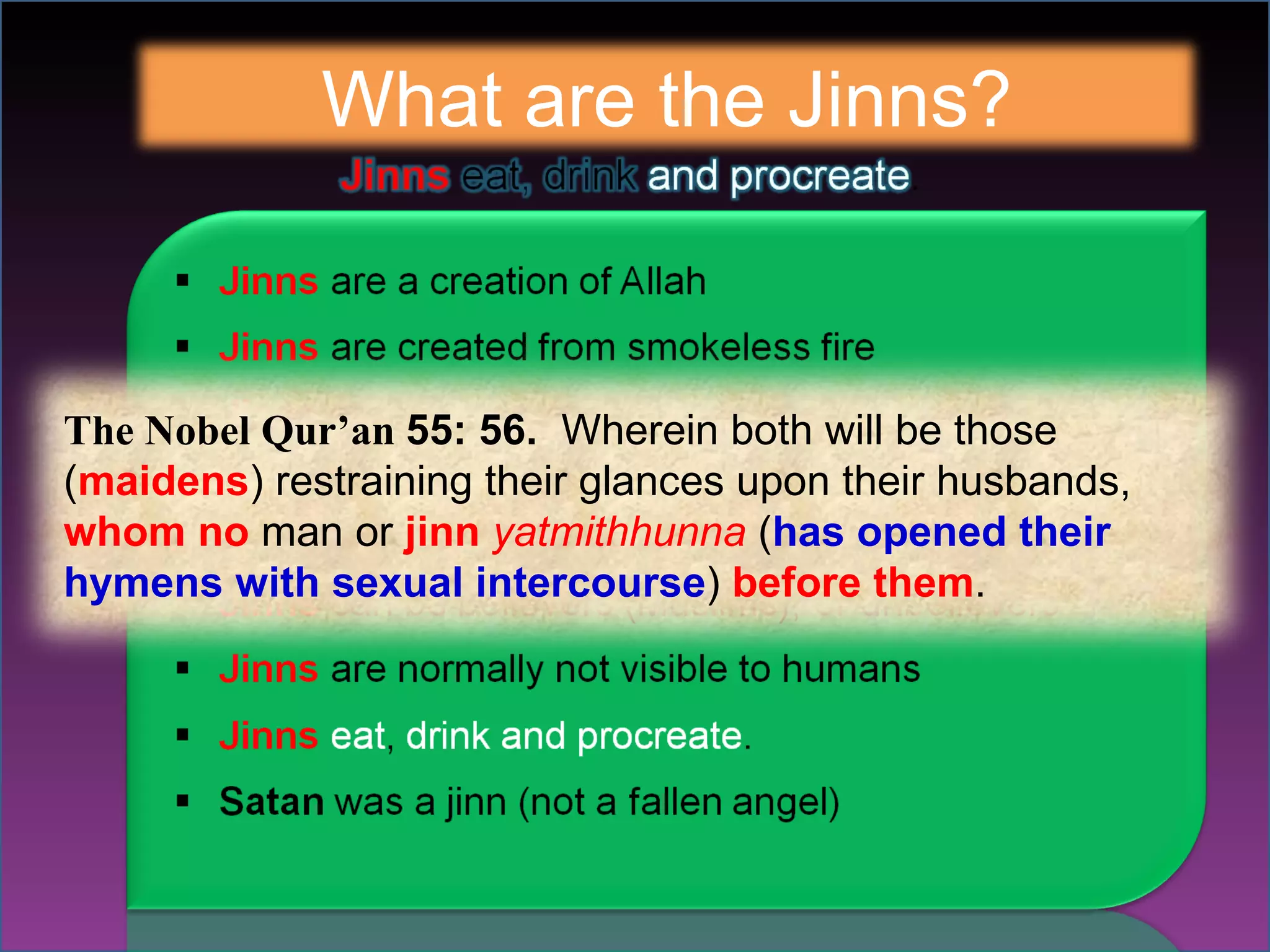 What are the Jinns? The Nobel Qur’an  55: 56.   Wherein both will be those ( maidens ) restraining their glances upon their husbands,  whom no  man or  jinn  yatmithhunna  ( has opened their hymens with sexual intercourse )  before them . 